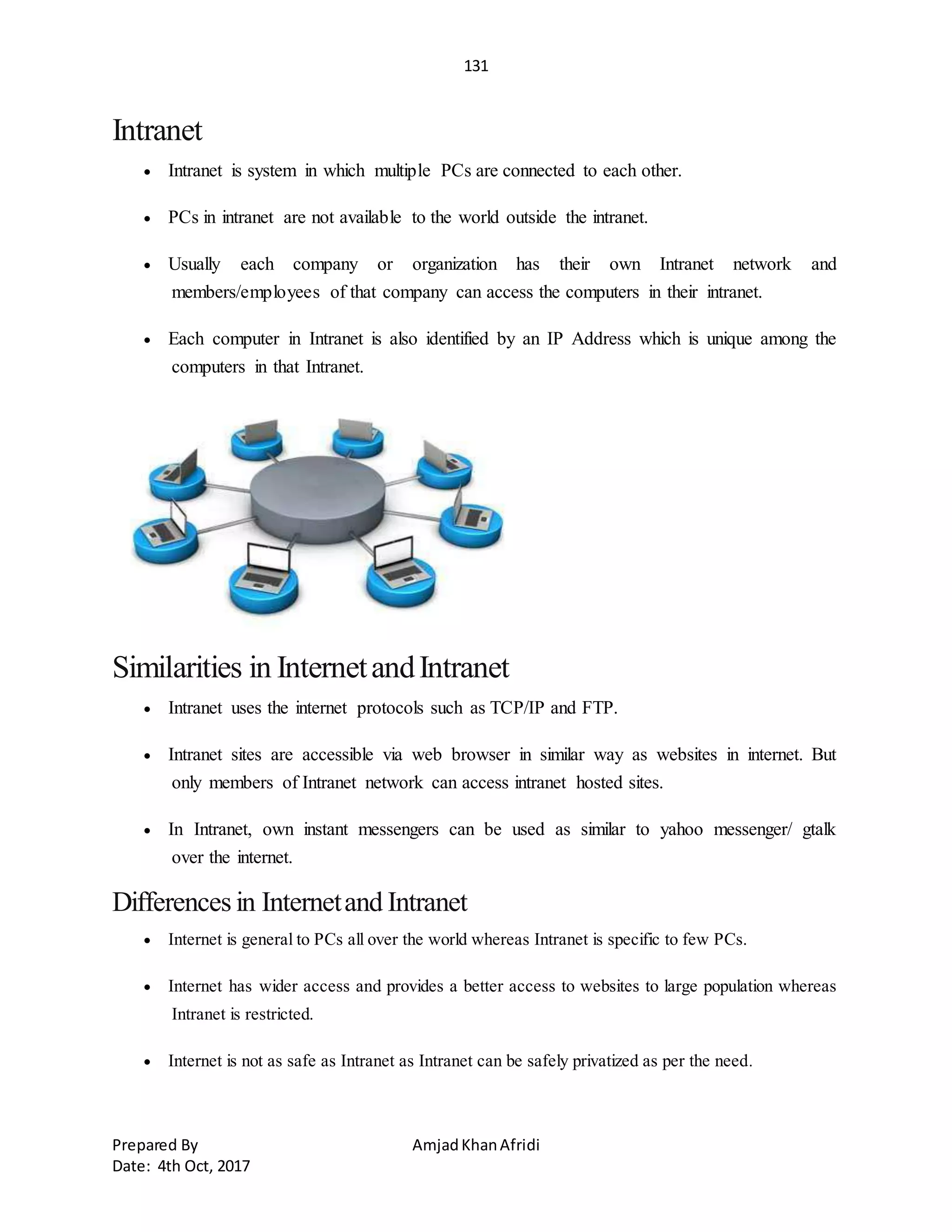 131
Prepared By AmjadKhanAfridi
Date: 4th Oct, 2017
Intranet
 Intranet is system in which multiple PCs are connected to each other.
 PCs in intranet are not available to the world outside the intranet.
 Usually each company or organization has their own Intranet network and
members/employees of that company can access the computers in their intranet.
 Each computer in Intranet is also identified by an IP Address which is unique among the
computers in that Intranet.
Similarities in InternetandIntranet
 Intranet uses the internet protocols such as TCP/IP and FTP.
 Intranet sites are accessible via web browser in similar way as websites in internet. But
only members of Intranet network can access intranet hosted sites.
 In Intranet, own instant messengers can be used as similar to yahoo messenger/ gtalk
over the internet.
Differences in Internetand Intranet
 Internet is general to PCs all over the world whereas Intranet is specific to few PCs.
 Internet has wider access and provides a better access to websites to large population whereas
Intranet is restricted.
 Internet is not as safe as Intranet as Intranet can be safely privatized as per the need.
 
