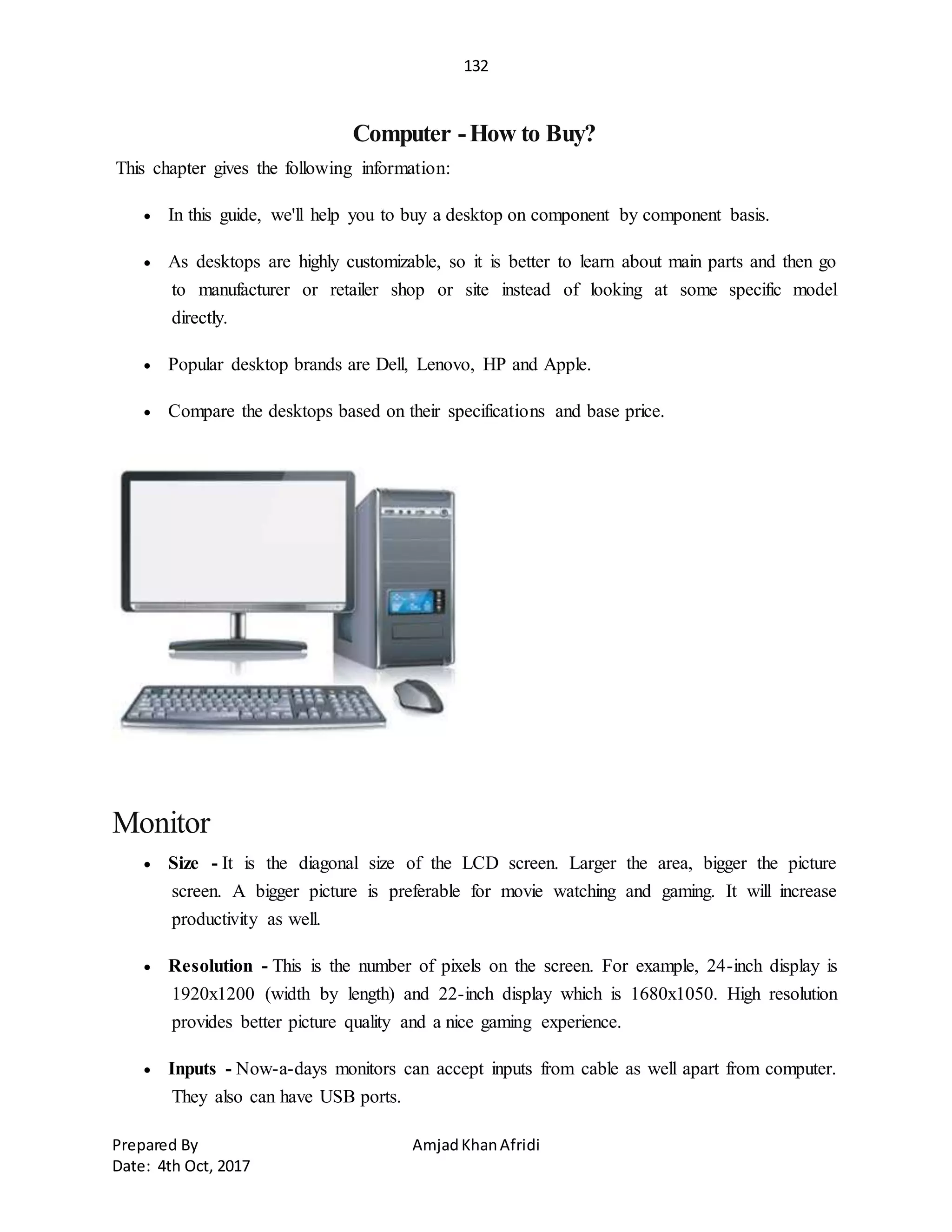 132
Prepared By AmjadKhanAfridi
Date: 4th Oct, 2017
Computer -How to Buy?
This chapter gives the following information:
 In this guide, we'll help you to buy a desktop on component by component basis.
 As desktops are highly customizable, so it is better to learn about main parts and then go
to manufacturer or retailer shop or site instead of looking at some specific model
directly.
 Popular desktop brands are Dell, Lenovo, HP and Apple.
 Compare the desktops based on their specifications and base price.
Monitor
 Size - It is the diagonal size of the LCD screen. Larger the area, bigger the picture
screen. A bigger picture is preferable for movie watching and gaming. It will increase
productivity as well.
 Resolution - This is the number of pixels on the screen. For example, 24-inch display is
1920x1200 (width by length) and 22-inch display which is 1680x1050. High resolution
provides better picture quality and a nice gaming experience.
 Inputs - Now-a-days monitors can accept inputs from cable as well apart from computer.
They also can have USB ports.
 