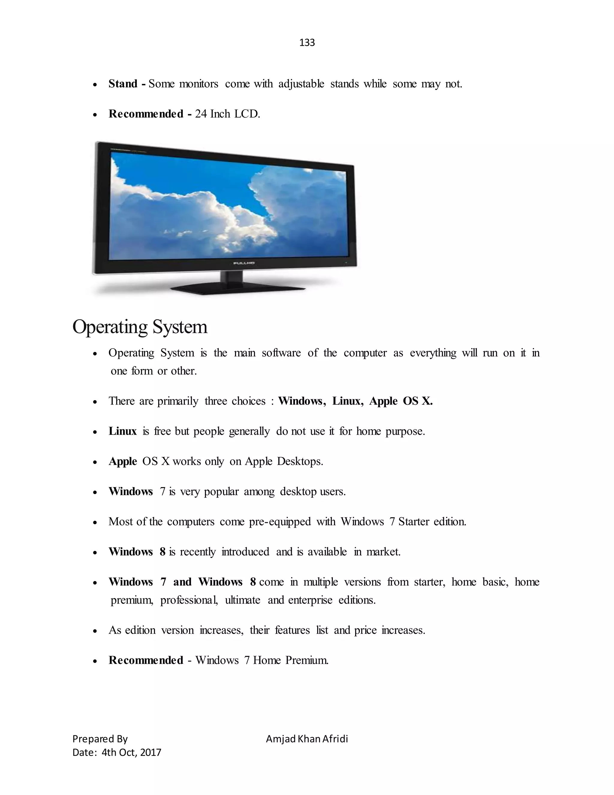 133
Prepared By AmjadKhanAfridi
Date: 4th Oct, 2017
 Stand - Some monitors come with adjustable stands while some may not.
 Recommended - 24 Inch LCD.
Operating System
 Operating System is the main software of the computer as everything will run on it in
one form or other.
 There are primarily three choices : Windows, Linux, Apple OS X.
 Linux is free but people generally do not use it for home purpose.
 Apple OS X works only on Apple Desktops.
 Windows 7 is very popular among desktop users.
 Most of the computers come pre-equipped with Windows 7 Starter edition.
 Windows 8 is recently introduced and is available in market.
 Windows 7 and Windows 8 come in multiple versions from starter, home basic, home
premium, professional, ultimate and enterprise editions.
 As edition version increases, their features list and price increases.
 Recommended - Windows 7 Home Premium.
 