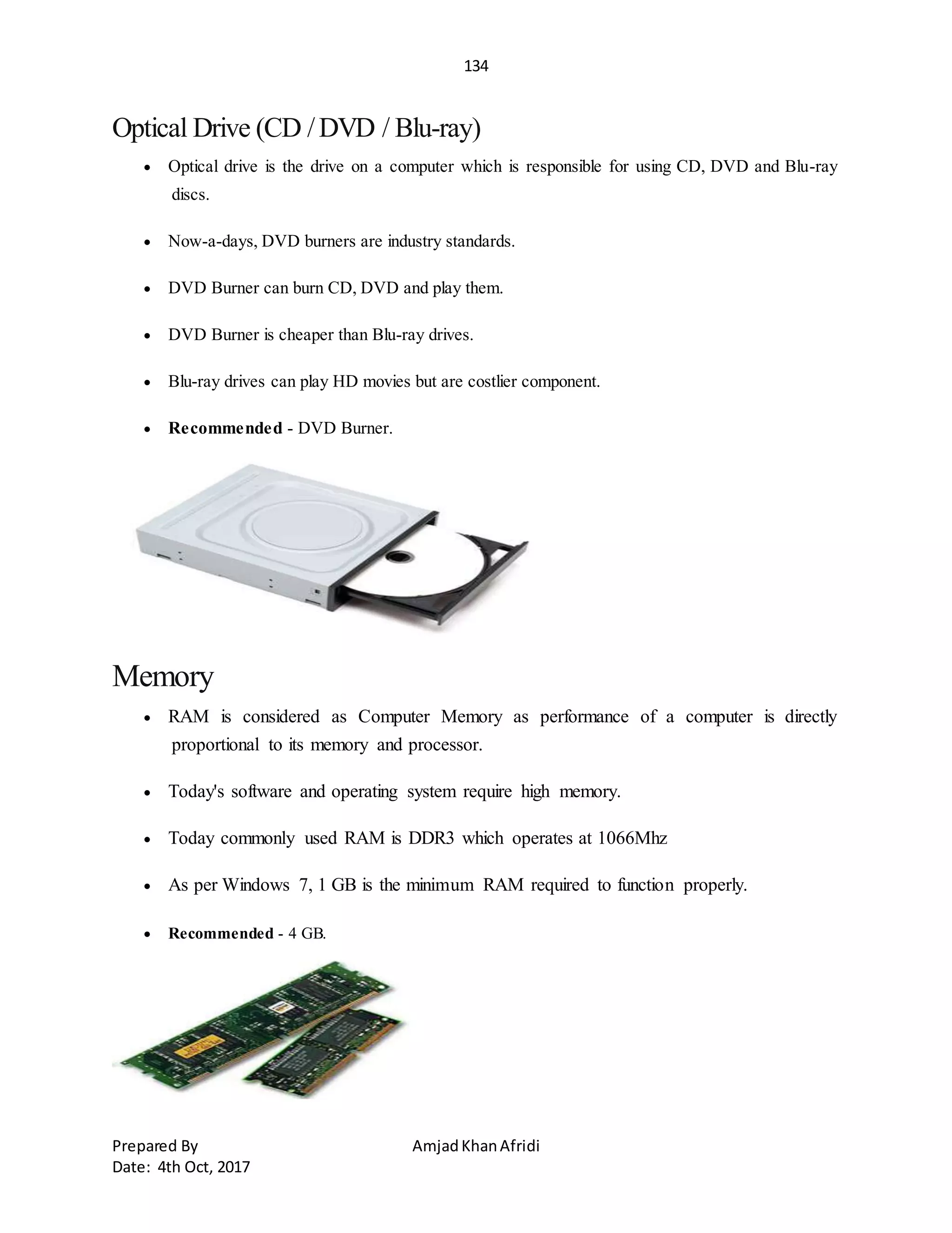 134
Prepared By AmjadKhanAfridi
Date: 4th Oct, 2017
Optical Drive (CD /DVD / Blu-ray)
 Optical drive is the drive on a computer which is responsible for using CD, DVD and Blu-ray
discs.
 Now-a-days, DVD burners are industry standards.
 DVD Burner can burn CD, DVD and play them.
 DVD Burner is cheaper than Blu-ray drives.
 Blu-ray drives can play HD movies but are costlier component.
 Recommended - DVD Burner.
Memory
 RAM is considered as Computer Memory as performance of a computer is directly
proportional to its memory and processor.
 Today's software and operating system require high memory.
 Today commonly used RAM is DDR3 which operates at 1066Mhz
 As per Windows 7, 1 GB is the minimum RAM required to function properly.
 Recommended - 4 GB.
 