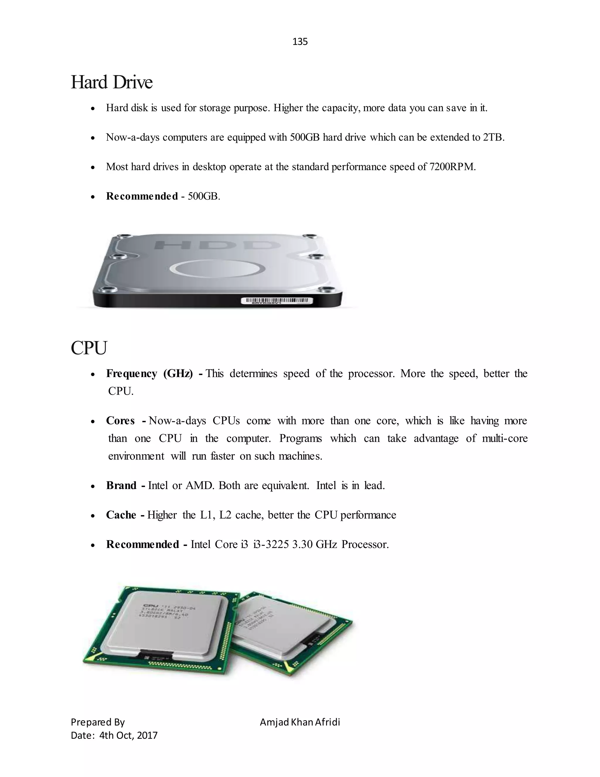 135
Prepared By AmjadKhanAfridi
Date: 4th Oct, 2017
Hard Drive
 Hard disk is used for storage purpose. Higher the capacity, more data you can save in it.
 Now-a-days computers are equipped with 500GB hard drive which can be extended to 2TB.
 Most hard drives in desktop operate at the standard performance speed of 7200RPM.
 Recommended - 500GB.
CPU
 Frequency (GHz) - This determines speed of the processor. More the speed, better the
CPU.
 Cores - Now-a-days CPUs come with more than one core, which is like having more
than one CPU in the computer. Programs which can take advantage of multi-core
environment will run faster on such machines.
 Brand - Intel or AMD. Both are equivalent. Intel is in lead.
 Cache - Higher the L1, L2 cache, better the CPU performance
 Recommended - Intel Core i3 i3-3225 3.30 GHz Processor.
 