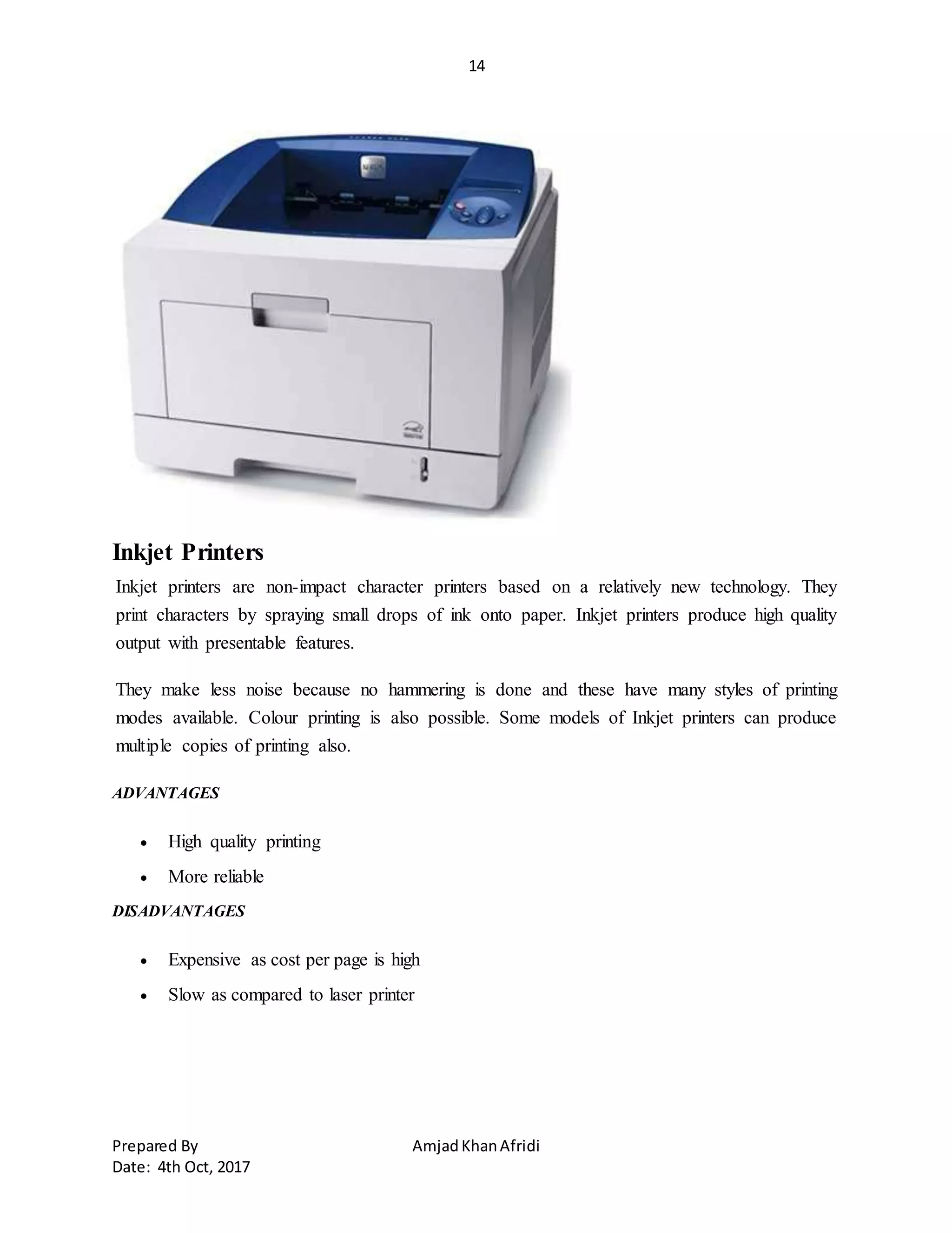 14
Prepared By AmjadKhanAfridi
Date: 4th Oct, 2017
Inkjet Printers
Inkjet printers are non-impact character printers based on a relatively new technology. They
print characters by spraying small drops of ink onto paper. Inkjet printers produce high quality
output with presentable features.
They make less noise because no hammering is done and these have many styles of printing
modes available. Colour printing is also possible. Some models of Inkjet printers can produce
multiple copies of printing also.
ADVANTAGES
 High quality printing
 More reliable
DISADVANTAGES
 Expensive as cost per page is high
 Slow as compared to laser printer
 