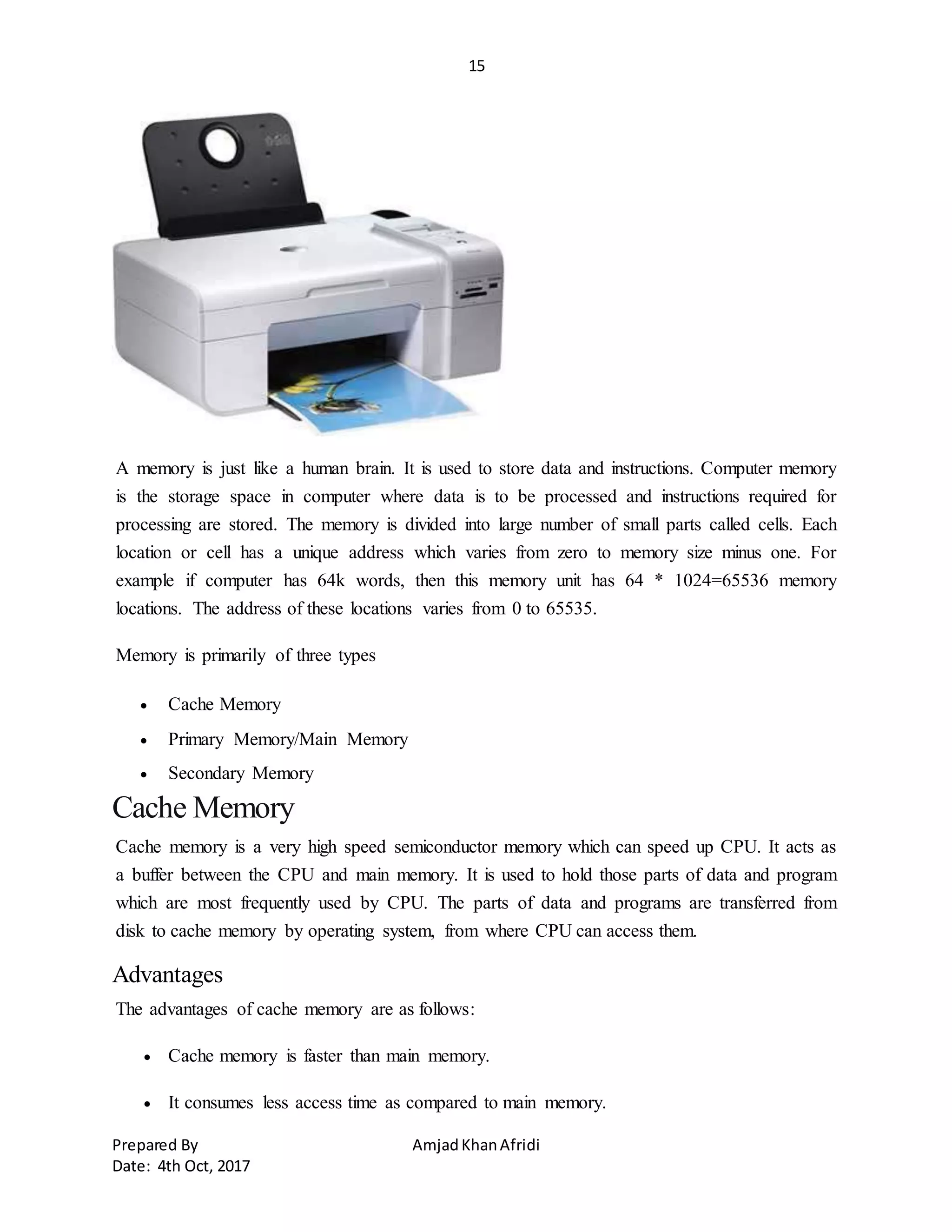 15
Prepared By AmjadKhanAfridi
Date: 4th Oct, 2017
A memory is just like a human brain. It is used to store data and instructions. Computer memory
is the storage space in computer where data is to be processed and instructions required for
processing are stored. The memory is divided into large number of small parts called cells. Each
location or cell has a unique address which varies from zero to memory size minus one. For
example if computer has 64k words, then this memory unit has 64 * 1024=65536 memory
locations. The address of these locations varies from 0 to 65535.
Memory is primarily of three types
 Cache Memory
 Primary Memory/Main Memory
 Secondary Memory
Cache Memory
Cache memory is a very high speed semiconductor memory which can speed up CPU. It acts as
a buffer between the CPU and main memory. It is used to hold those parts of data and program
which are most frequently used by CPU. The parts of data and programs are transferred from
disk to cache memory by operating system, from where CPU can access them.
Advantages
The advantages of cache memory are as follows:
 Cache memory is faster than main memory.
 It consumes less access time as compared to main memory.
 