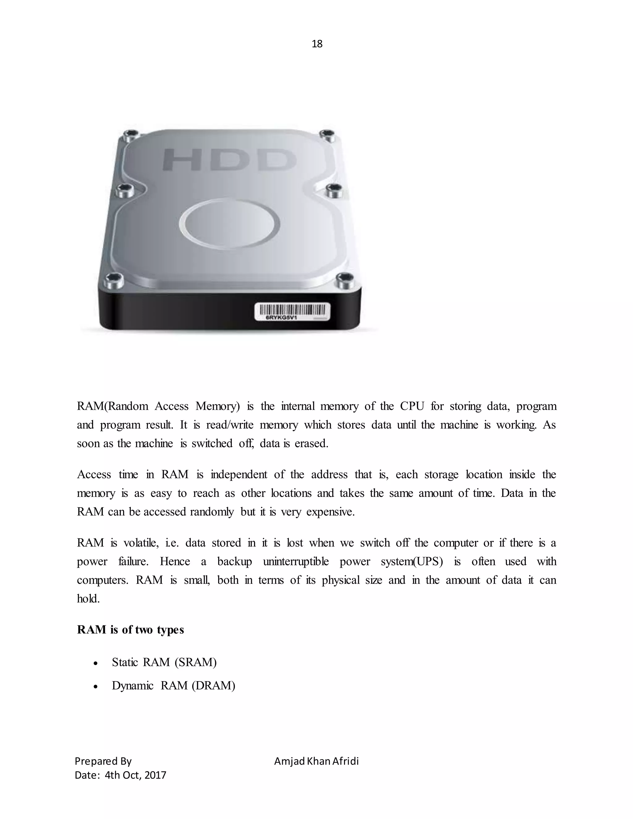 18
Prepared By AmjadKhanAfridi
Date: 4th Oct, 2017
RAM(Random Access Memory) is the internal memory of the CPU for storing data, program
and program result. It is read/write memory which stores data until the machine is working. As
soon as the machine is switched off, data is erased.
Access time in RAM is independent of the address that is, each storage location inside the
memory is as easy to reach as other locations and takes the same amount of time. Data in the
RAM can be accessed randomly but it is very expensive.
RAM is volatile, i.e. data stored in it is lost when we switch off the computer or if there is a
power failure. Hence a backup uninterruptible power system(UPS) is often used with
computers. RAM is small, both in terms of its physical size and in the amount of data it can
hold.
RAM is of two types
 Static RAM (SRAM)
 Dynamic RAM (DRAM)
 