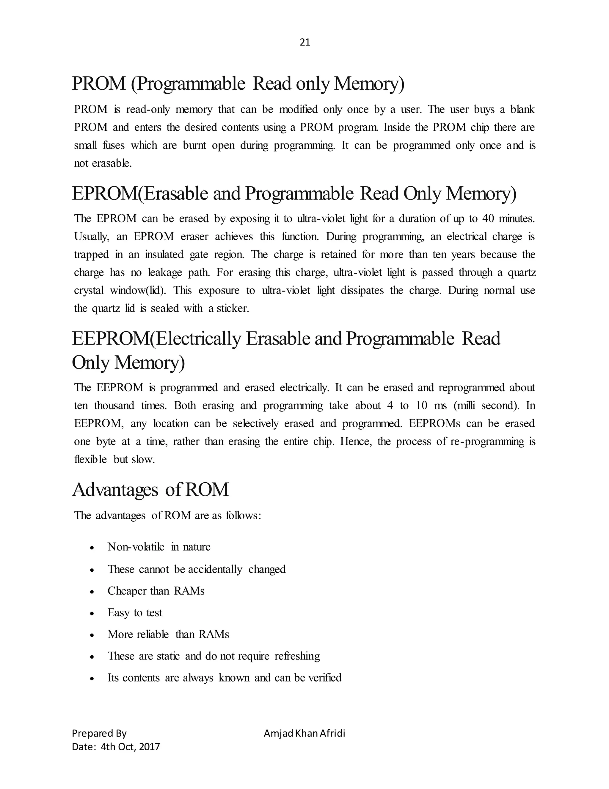 21
Prepared By AmjadKhanAfridi
Date: 4th Oct, 2017
PROM (Programmable Read only Memory)
PROM is read-only memory that can be modified only once by a user. The user buys a blank
PROM and enters the desired contents using a PROM program. Inside the PROM chip there are
small fuses which are burnt open during programming. It can be programmed only once and is
not erasable.
EPROM(Erasable and Programmable Read Only Memory)
The EPROM can be erased by exposing it to ultra-violet light for a duration of up to 40 minutes.
Usually, an EPROM eraser achieves this function. During programming, an electrical charge is
trapped in an insulated gate region. The charge is retained for more than ten years because the
charge has no leakage path. For erasing this charge, ultra-violet light is passed through a quartz
crystal window(lid). This exposure to ultra-violet light dissipates the charge. During normal use
the quartz lid is sealed with a sticker.
EEPROM(Electrically Erasable and Programmable Read
Only Memory)
The EEPROM is programmed and erased electrically. It can be erased and reprogrammed about
ten thousand times. Both erasing and programming take about 4 to 10 ms (milli second). In
EEPROM, any location can be selectively erased and programmed. EEPROMs can be erased
one byte at a time, rather than erasing the entire chip. Hence, the process of re-programming is
flexible but slow.
Advantages of ROM
The advantages of ROM are as follows:
 Non-volatile in nature
 These cannot be accidentally changed
 Cheaper than RAMs
 Easy to test
 More reliable than RAMs
 These are static and do not require refreshing
 Its contents are always known and can be verified
 
