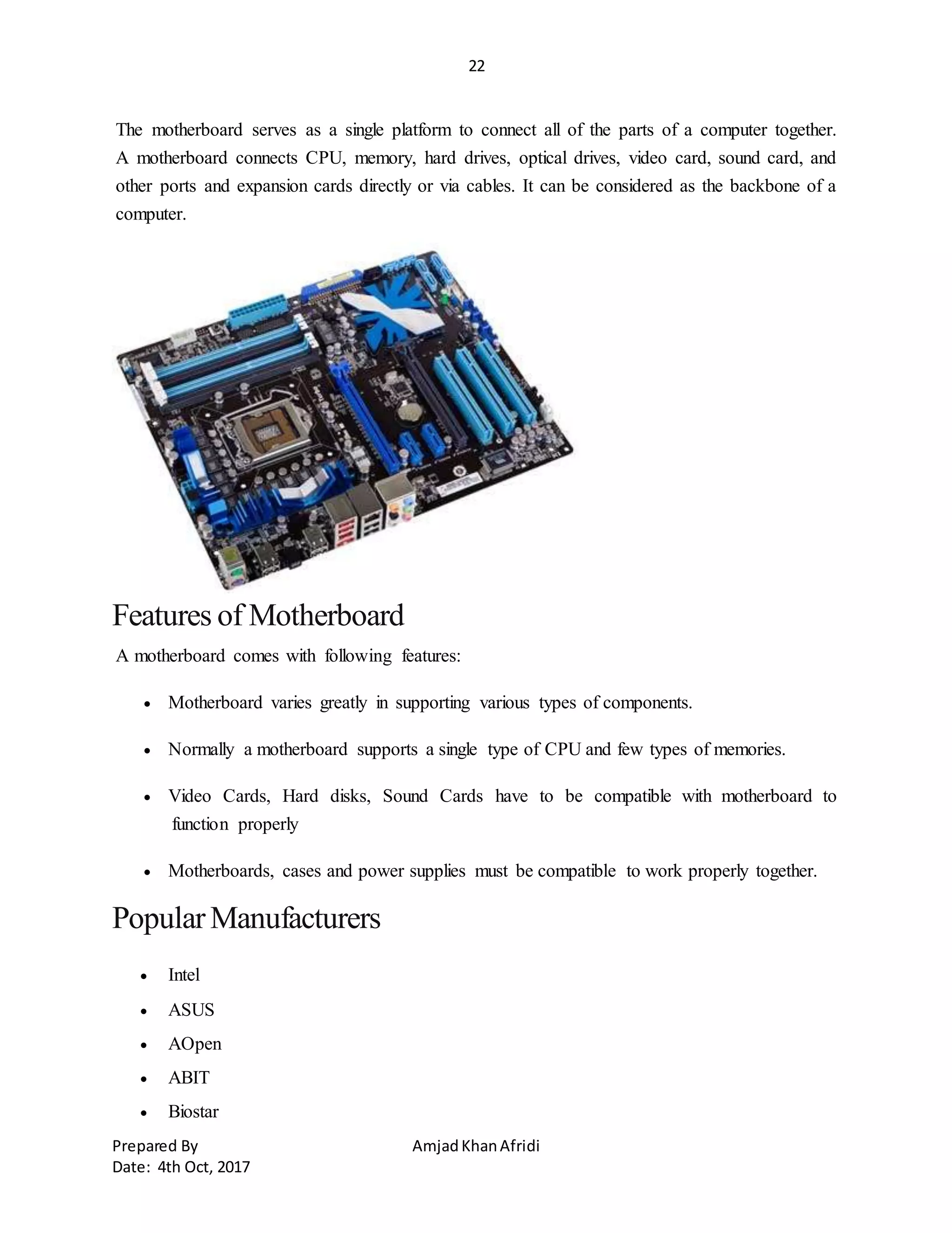 22
Prepared By AmjadKhanAfridi
Date: 4th Oct, 2017
The motherboard serves as a single platform to connect all of the parts of a computer together.
A motherboard connects CPU, memory, hard drives, optical drives, video card, sound card, and
other ports and expansion cards directly or via cables. It can be considered as the backbone of a
computer.
Features of Motherboard
A motherboard comes with following features:
 Motherboard varies greatly in supporting various types of components.
 Normally a motherboard supports a single type of CPU and few types of memories.
 Video Cards, Hard disks, Sound Cards have to be compatible with motherboard to
function properly
 Motherboards, cases and power supplies must be compatible to work properly together.
PopularManufacturers
 Intel
 ASUS
 AOpen
 ABIT
 Biostar
 