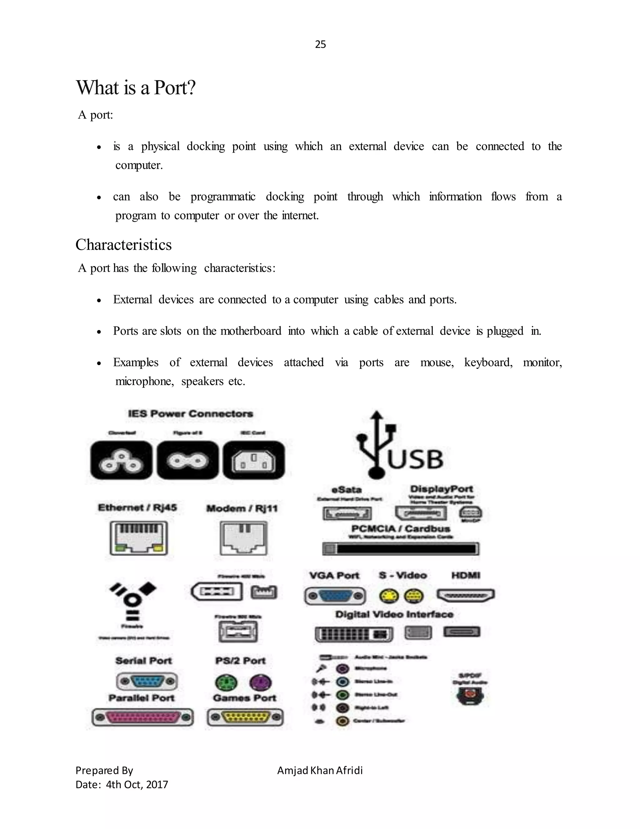 25
Prepared By AmjadKhanAfridi
Date: 4th Oct, 2017
What is a Port?
A port:
 is a physical docking point using which an external device can be connected to the
computer.
 can also be programmatic docking point through which information flows from a
program to computer or over the internet.
Characteristics
A port has the following characteristics:
 External devices are connected to a computer using cables and ports.
 Ports are slots on the motherboard into which a cable of external device is plugged in.
 Examples of external devices attached via ports are mouse, keyboard, monitor,
microphone, speakers etc.
 