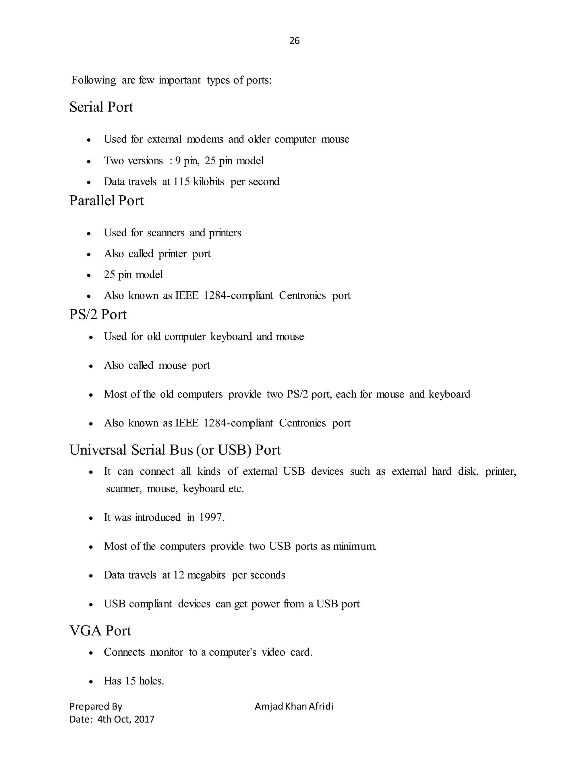26
Prepared By AmjadKhanAfridi
Date: 4th Oct, 2017
Following are few important types of ports:
Serial Port
 Used for external modems and older computer mouse
 Two versions : 9 pin, 25 pin model
 Data travels at 115 kilobits per second
Parallel Port
 Used for scanners and printers
 Also called printer port
 25 pin model
 Also known as IEEE 1284-compliant Centronics port
PS/2 Port
 Used for old computer keyboard and mouse
 Also called mouse port
 Most of the old computers provide two PS/2 port, each for mouse and keyboard
 Also known as IEEE 1284-compliant Centronics port
Universal Serial Bus (or USB) Port
 It can connect all kinds of external USB devices such as external hard disk, printer,
scanner, mouse, keyboard etc.
 It was introduced in 1997.
 Most of the computers provide two USB ports as minimum.
 Data travels at 12 megabits per seconds
 USB compliant devices can get power from a USB port
VGA Port
 Connects monitor to a computer's video card.
 Has 15 holes.
 