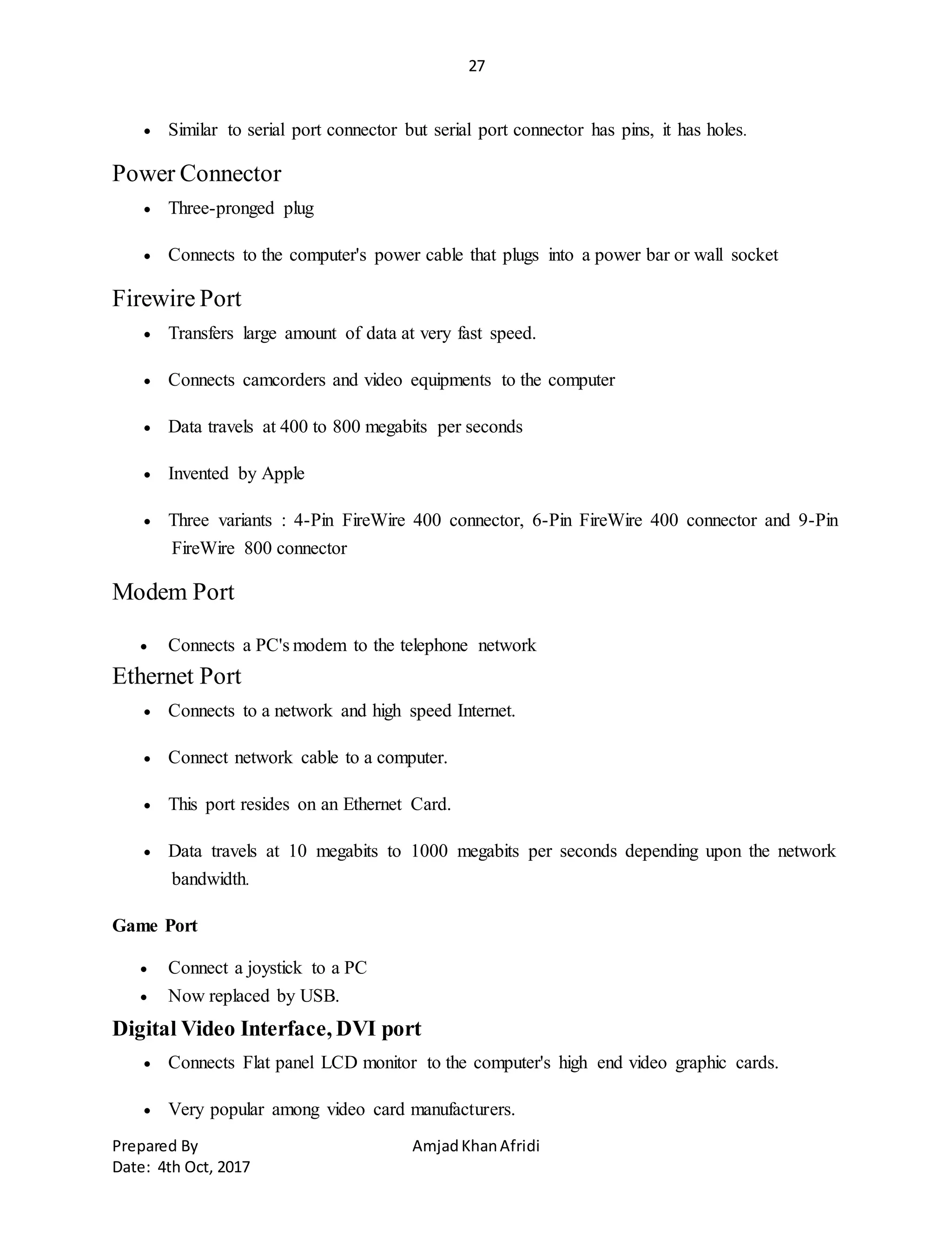 27
Prepared By AmjadKhanAfridi
Date: 4th Oct, 2017
 Similar to serial port connector but serial port connector has pins, it has holes.
Power Connector
 Three-pronged plug
 Connects to the computer's power cable that plugs into a power bar or wall socket
Firewire Port
 Transfers large amount of data at very fast speed.
 Connects camcorders and video equipments to the computer
 Data travels at 400 to 800 megabits per seconds
 Invented by Apple
 Three variants : 4-Pin FireWire 400 connector, 6-Pin FireWire 400 connector and 9-Pin
FireWire 800 connector
Modem Port
 Connects a PC's modem to the telephone network
Ethernet Port
 Connects to a network and high speed Internet.
 Connect network cable to a computer.
 This port resides on an Ethernet Card.
 Data travels at 10 megabits to 1000 megabits per seconds depending upon the network
bandwidth.
Game Port
 Connect a joystick to a PC
 Now replaced by USB.
Digital Video Interface, DVI port
 Connects Flat panel LCD monitor to the computer's high end video graphic cards.
 Very popular among video card manufacturers.
 