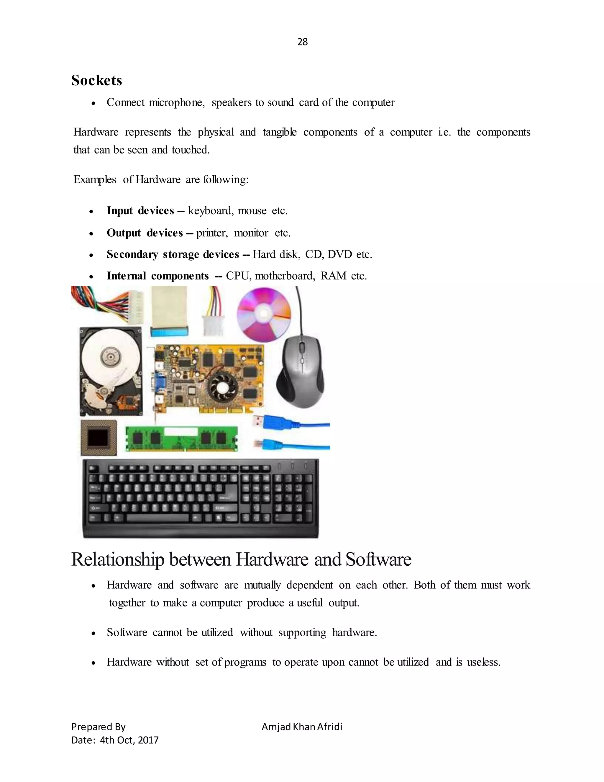 28
Prepared By AmjadKhanAfridi
Date: 4th Oct, 2017
Sockets
 Connect microphone, speakers to sound card of the computer
Hardware represents the physical and tangible components of a computer i.e. the components
that can be seen and touched.
Examples of Hardware are following:
 Input devices -- keyboard, mouse etc.
 Output devices -- printer, monitor etc.
 Secondary storage devices -- Hard disk, CD, DVD etc.
 Internal components -- CPU, motherboard, RAM etc.
Relationship between Hardware and Software
 Hardware and software are mutually dependent on each other. Both of them must work
together to make a computer produce a useful output.
 Software cannot be utilized without supporting hardware.
 Hardware without set of programs to operate upon cannot be utilized and is useless.
 