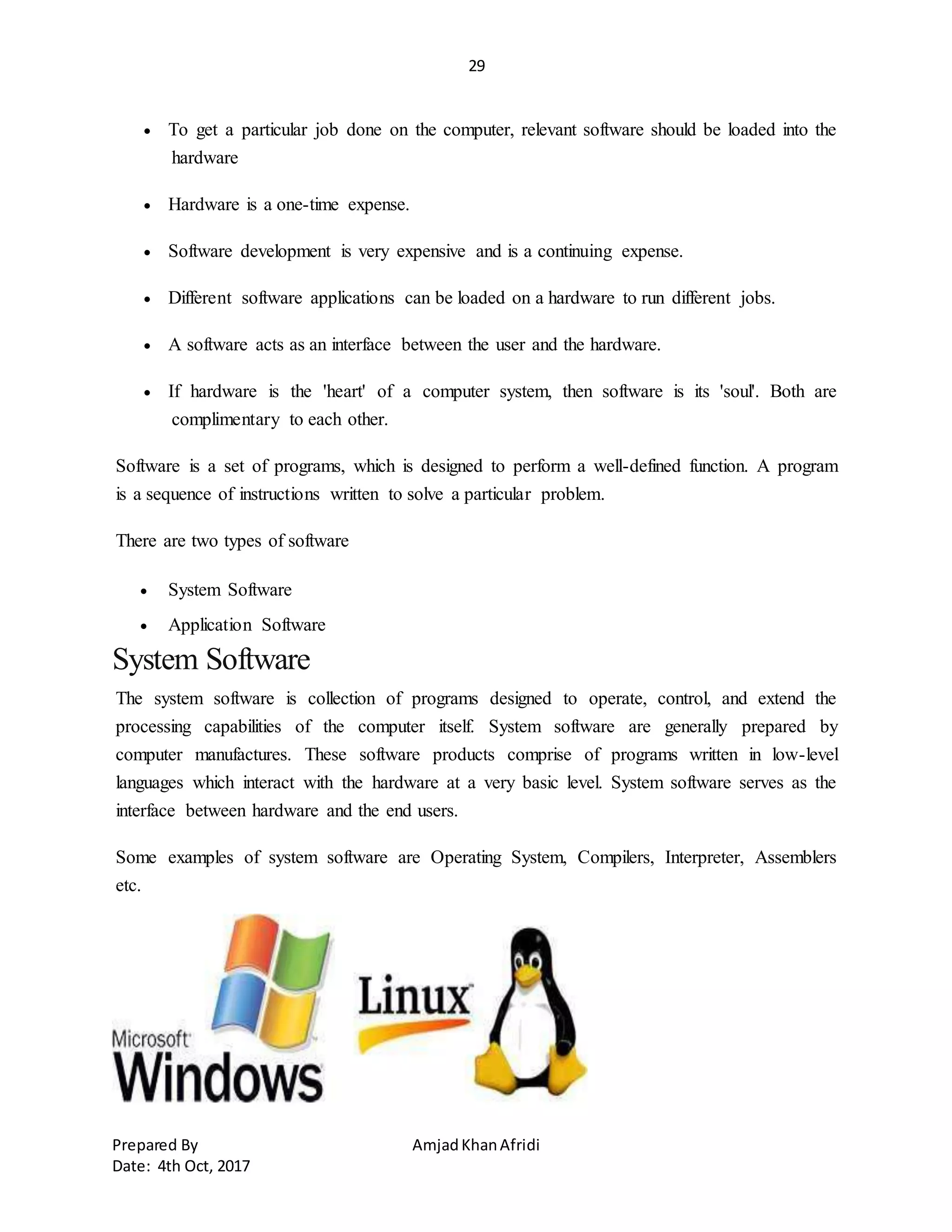 29
Prepared By AmjadKhanAfridi
Date: 4th Oct, 2017
 To get a particular job done on the computer, relevant software should be loaded into the
hardware
 Hardware is a one-time expense.
 Software development is very expensive and is a continuing expense.
 Different software applications can be loaded on a hardware to run different jobs.
 A software acts as an interface between the user and the hardware.
 If hardware is the 'heart' of a computer system, then software is its 'soul'. Both are
complimentary to each other.
Software is a set of programs, which is designed to perform a well-defined function. A program
is a sequence of instructions written to solve a particular problem.
There are two types of software
 System Software
 Application Software
System Software
The system software is collection of programs designed to operate, control, and extend the
processing capabilities of the computer itself. System software are generally prepared by
computer manufactures. These software products comprise of programs written in low-level
languages which interact with the hardware at a very basic level. System software serves as the
interface between hardware and the end users.
Some examples of system software are Operating System, Compilers, Interpreter, Assemblers
etc.
 