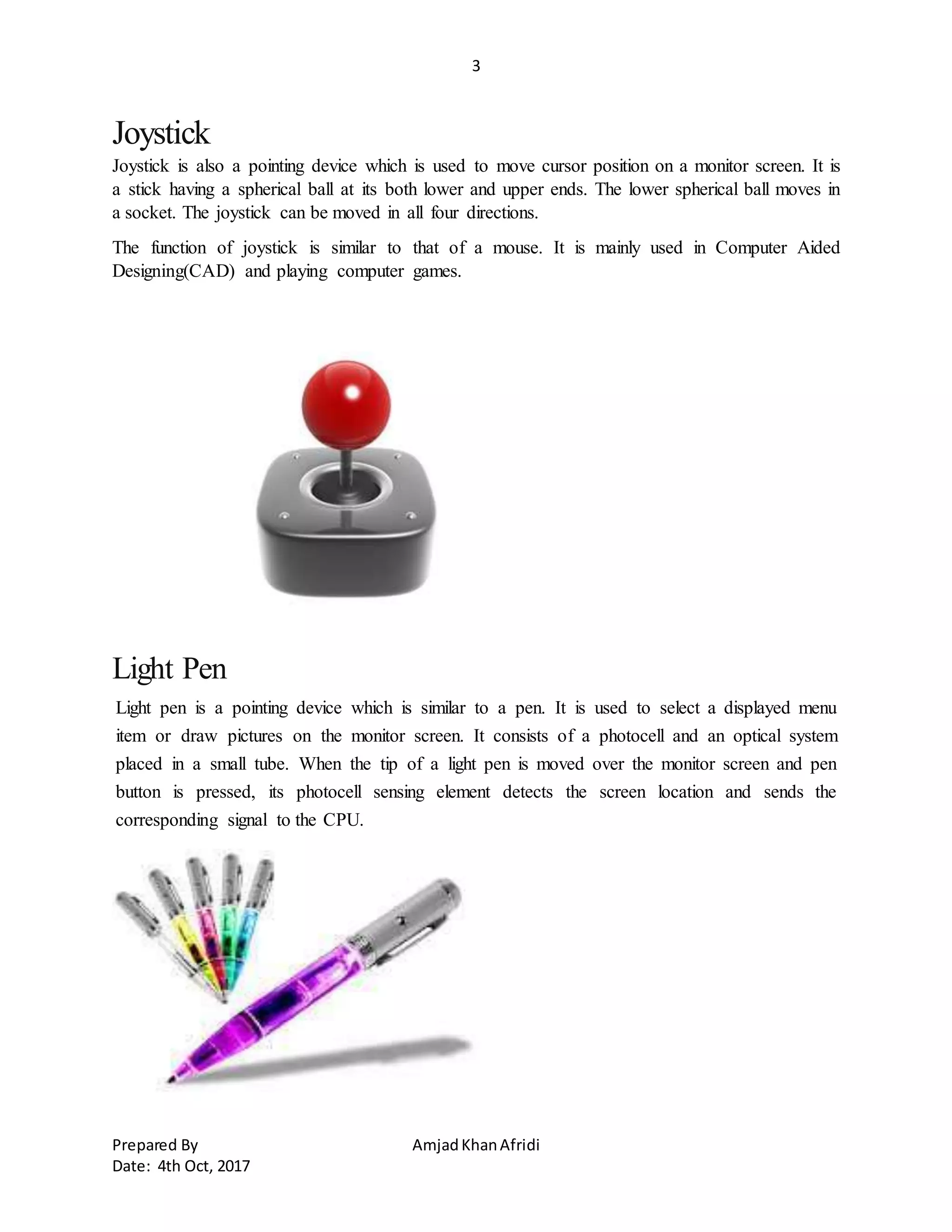 3
Prepared By AmjadKhanAfridi
Date: 4th Oct, 2017
Joystick
Joystick is also a pointing device which is used to move cursor position on a monitor screen. It is
a stick having a spherical ball at its both lower and upper ends. The lower spherical ball moves in
a socket. The joystick can be moved in all four directions.
The function of joystick is similar to that of a mouse. It is mainly used in Computer Aided
Designing(CAD) and playing computer games.
Light Pen
Light pen is a pointing device which is similar to a pen. It is used to select a displayed menu
item or draw pictures on the monitor screen. It consists of a photocell and an optical system
placed in a small tube. When the tip of a light pen is moved over the monitor screen and pen
button is pressed, its photocell sensing element detects the screen location and sends the
corresponding signal to the CPU.
 