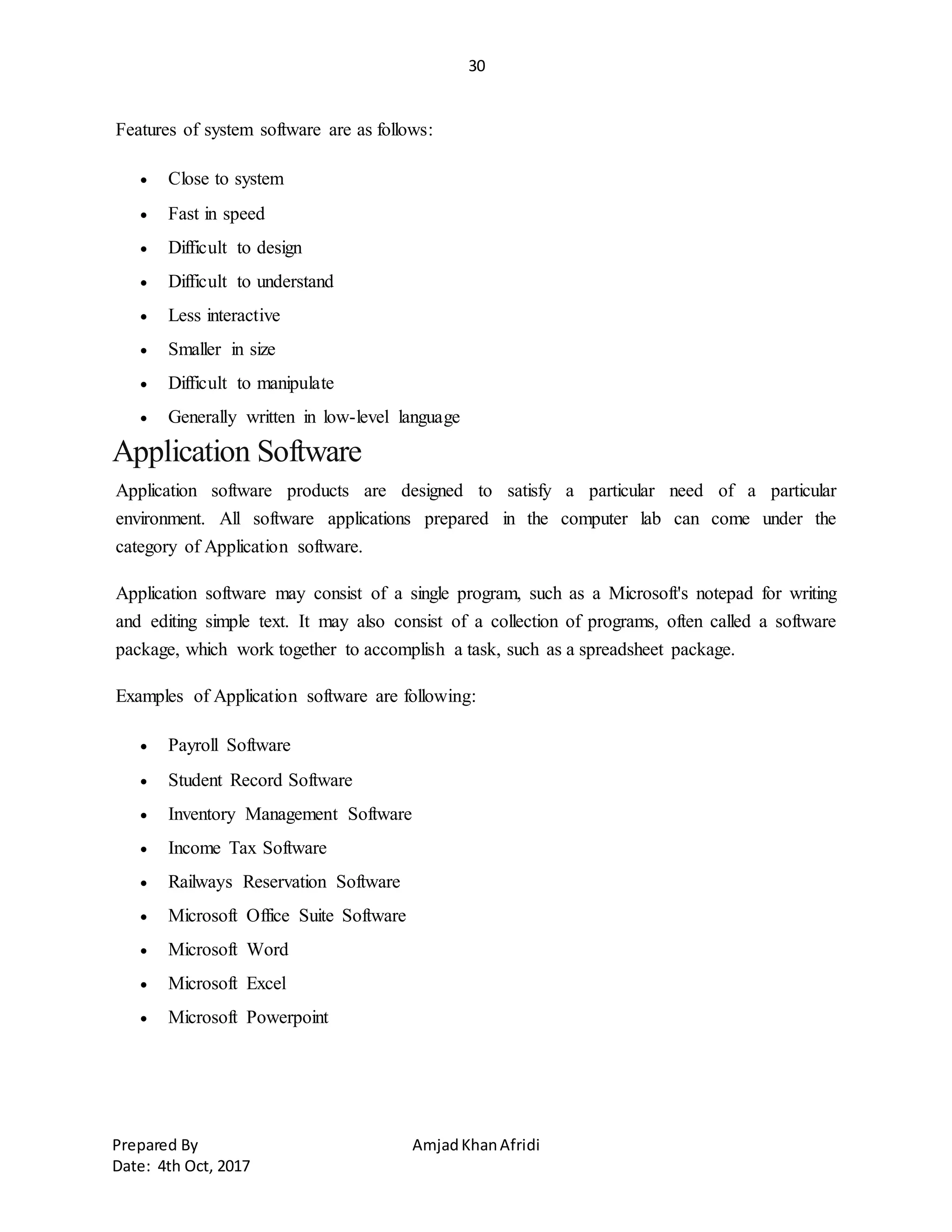 30
Prepared By AmjadKhanAfridi
Date: 4th Oct, 2017
Features of system software are as follows:
 Close to system
 Fast in speed
 Difficult to design
 Difficult to understand
 Less interactive
 Smaller in size
 Difficult to manipulate
 Generally written in low-level language
Application Software
Application software products are designed to satisfy a particular need of a particular
environment. All software applications prepared in the computer lab can come under the
category of Application software.
Application software may consist of a single program, such as a Microsoft's notepad for writing
and editing simple text. It may also consist of a collection of programs, often called a software
package, which work together to accomplish a task, such as a spreadsheet package.
Examples of Application software are following:
 Payroll Software
 Student Record Software
 Inventory Management Software
 Income Tax Software
 Railways Reservation Software
 Microsoft Office Suite Software
 Microsoft Word
 Microsoft Excel
 Microsoft Powerpoint
 