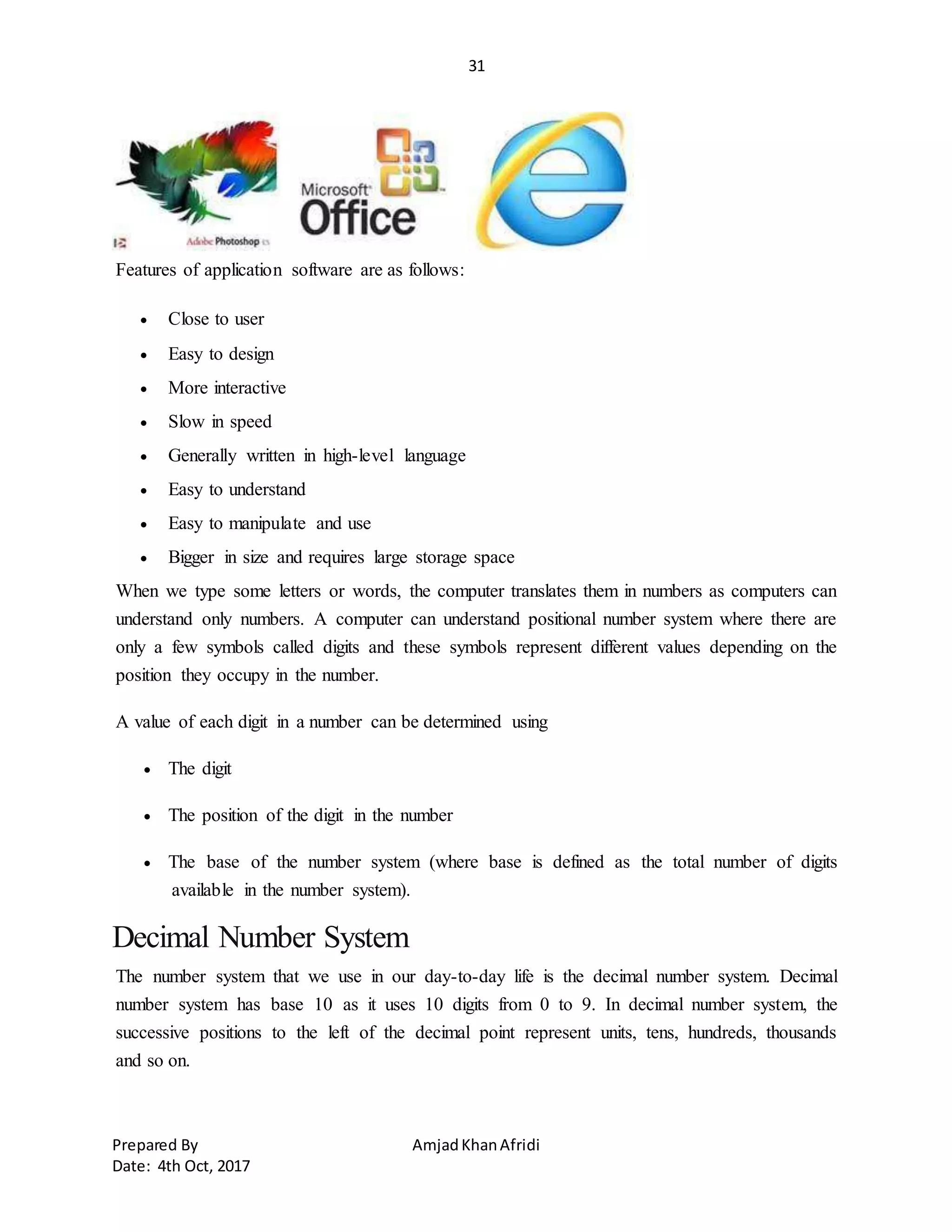 31
Prepared By AmjadKhanAfridi
Date: 4th Oct, 2017
Features of application software are as follows:
 Close to user
 Easy to design
 More interactive
 Slow in speed
 Generally written in high-level language
 Easy to understand
 Easy to manipulate and use
 Bigger in size and requires large storage space
When we type some letters or words, the computer translates them in numbers as computers can
understand only numbers. A computer can understand positional number system where there are
only a few symbols called digits and these symbols represent different values depending on the
position they occupy in the number.
A value of each digit in a number can be determined using
 The digit
 The position of the digit in the number
 The base of the number system (where base is defined as the total number of digits
available in the number system).
Decimal Number System
The number system that we use in our day-to-day life is the decimal number system. Decimal
number system has base 10 as it uses 10 digits from 0 to 9. In decimal number system, the
successive positions to the left of the decimal point represent units, tens, hundreds, thousands
and so on.
 