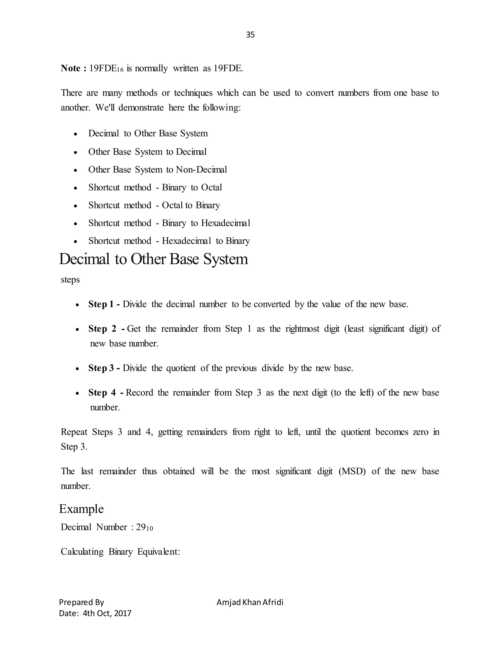 35
Prepared By AmjadKhanAfridi
Date: 4th Oct, 2017
Note : 19FDE16 is normally written as 19FDE.
There are many methods or techniques which can be used to convert numbers from one base to
another. We'll demonstrate here the following:
 Decimal to Other Base System
 Other Base System to Decimal
 Other Base System to Non-Decimal
 Shortcut method - Binary to Octal
 Shortcut method - Octal to Binary
 Shortcut method - Binary to Hexadecimal
 Shortcut method - Hexadecimal to Binary
Decimal to Other Base System
steps
 Step 1 - Divide the decimal number to be converted by the value of the new base.
 Step 2 - Get the remainder from Step 1 as the rightmost digit (least significant digit) of
new base number.
 Step 3 - Divide the quotient of the previous divide by the new base.
 Step 4 - Record the remainder from Step 3 as the next digit (to the left) of the new base
number.
Repeat Steps 3 and 4, getting remainders from right to left, until the quotient becomes zero in
Step 3.
The last remainder thus obtained will be the most significant digit (MSD) of the new base
number.
Example
Decimal Number : 2910
Calculating Binary Equivalent:
 