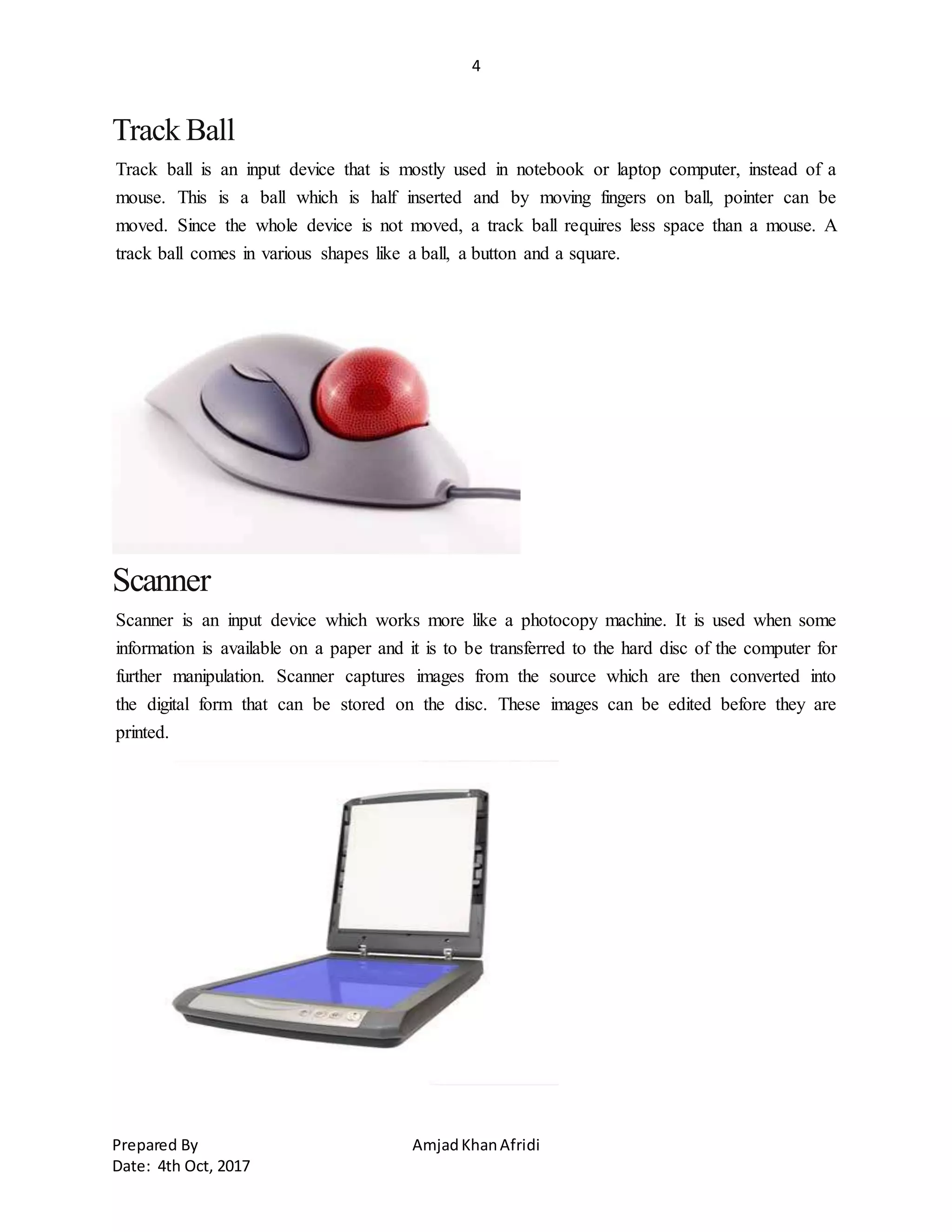 4
Prepared By AmjadKhanAfridi
Date: 4th Oct, 2017
Track Ball
Track ball is an input device that is mostly used in notebook or laptop computer, instead of a
mouse. This is a ball which is half inserted and by moving fingers on ball, pointer can be
moved. Since the whole device is not moved, a track ball requires less space than a mouse. A
track ball comes in various shapes like a ball, a button and a square.
Scanner
Scanner is an input device which works more like a photocopy machine. It is used when some
information is available on a paper and it is to be transferred to the hard disc of the computer for
further manipulation. Scanner captures images from the source which are then converted into
the digital form that can be stored on the disc. These images can be edited before they are
printed.
 