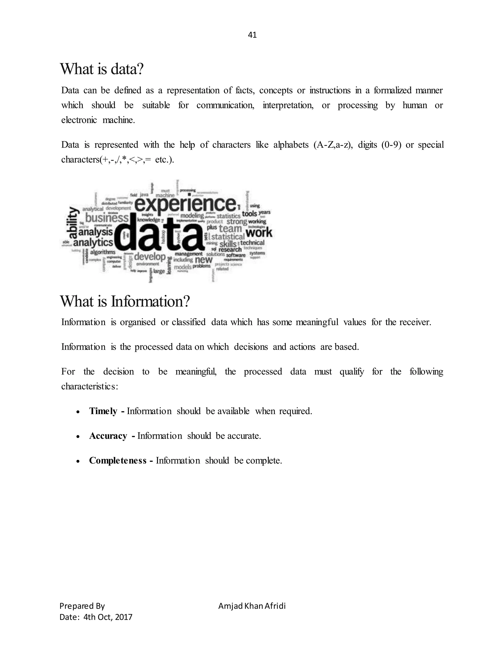 41
Prepared By AmjadKhanAfridi
Date: 4th Oct, 2017
What is data?
Data can be defined as a representation of facts, concepts or instructions in a formalized manner
which should be suitable for communication, interpretation, or processing by human or
electronic machine.
Data is represented with the help of characters like alphabets (A-Z,a-z), digits (0-9) or special
characters(+,-,/,*,<,>,= etc.).
What is Information?
Information is organised or classified data which has some meaningful values for the receiver.
Information is the processed data on which decisions and actions are based.
For the decision to be meaningful, the processed data must qualify for the following
characteristics:
 Timely - Information should be available when required.
 Accuracy - Information should be accurate.
 Completeness - Information should be complete.
 