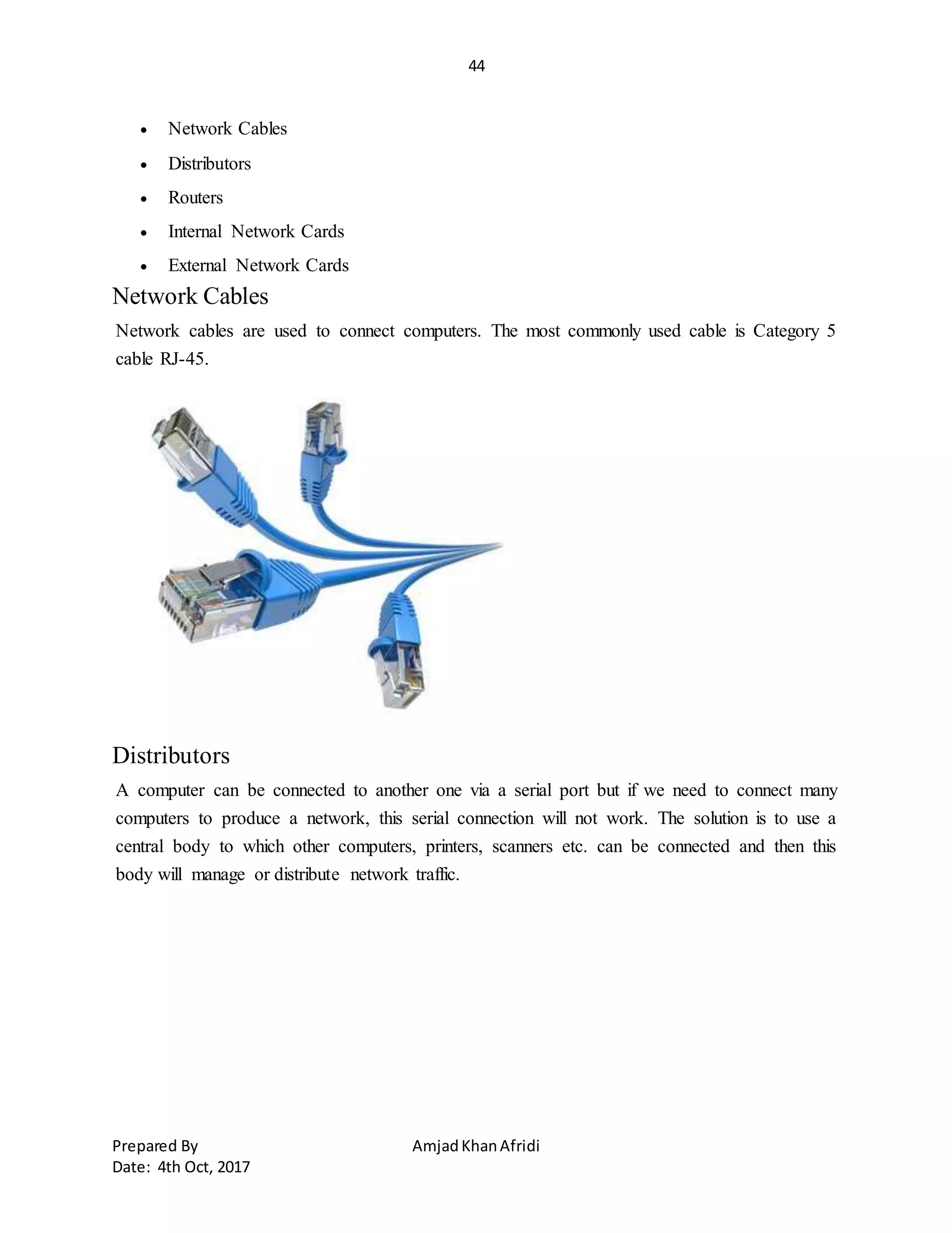 44
Prepared By AmjadKhanAfridi
Date: 4th Oct, 2017
 Network Cables
 Distributors
 Routers
 Internal Network Cards
 External Network Cards
Network Cables
Network cables are used to connect computers. The most commonly used cable is Category 5
cable RJ-45.
Distributors
A computer can be connected to another one via a serial port but if we need to connect many
computers to produce a network, this serial connection will not work. The solution is to use a
central body to which other computers, printers, scanners etc. can be connected and then this
body will manage or distribute network traffic.
 
