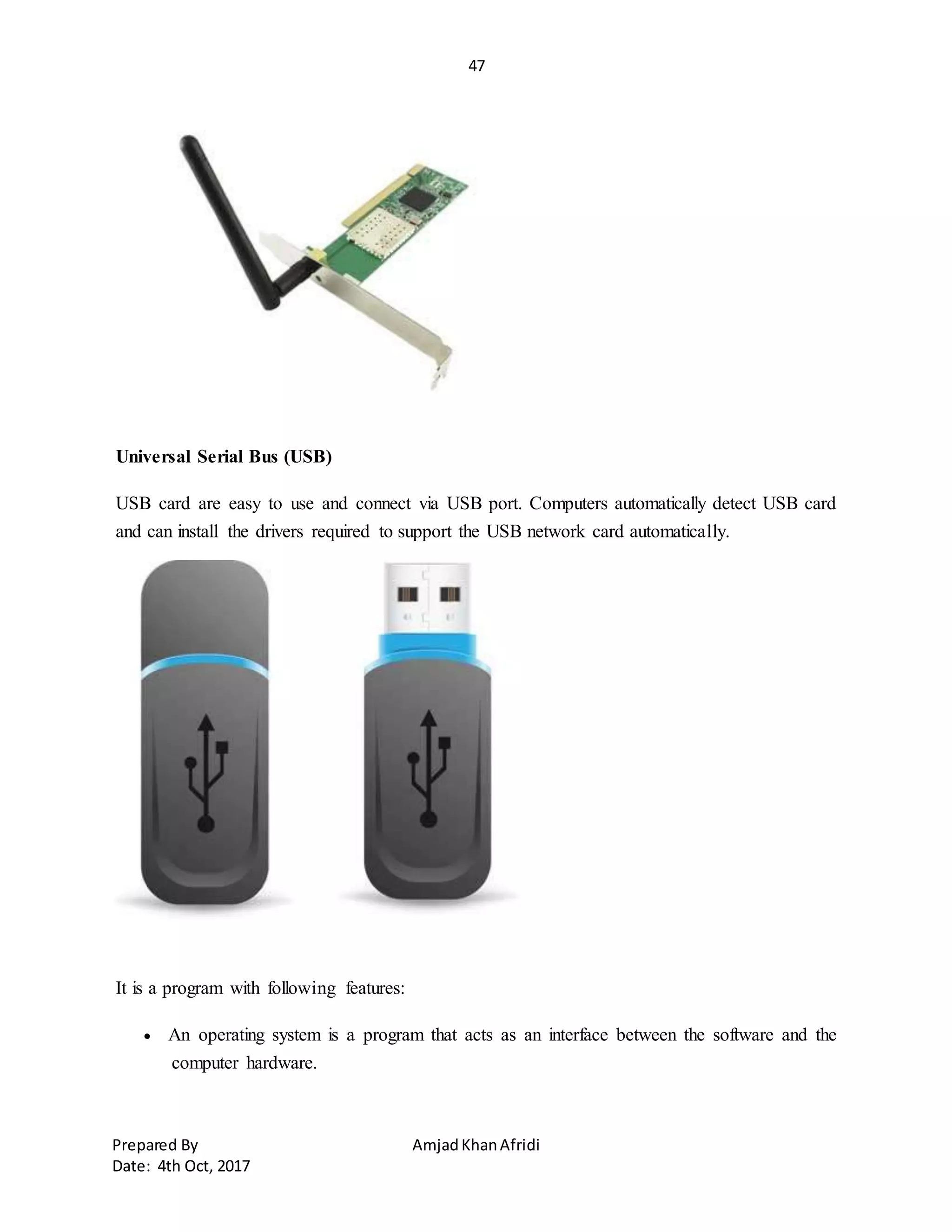 47
Prepared By AmjadKhanAfridi
Date: 4th Oct, 2017
Universal Serial Bus (USB)
USB card are easy to use and connect via USB port. Computers automatically detect USB card
and can install the drivers required to support the USB network card automatically.
It is a program with following features:
 An operating system is a program that acts as an interface between the software and the
computer hardware.
 