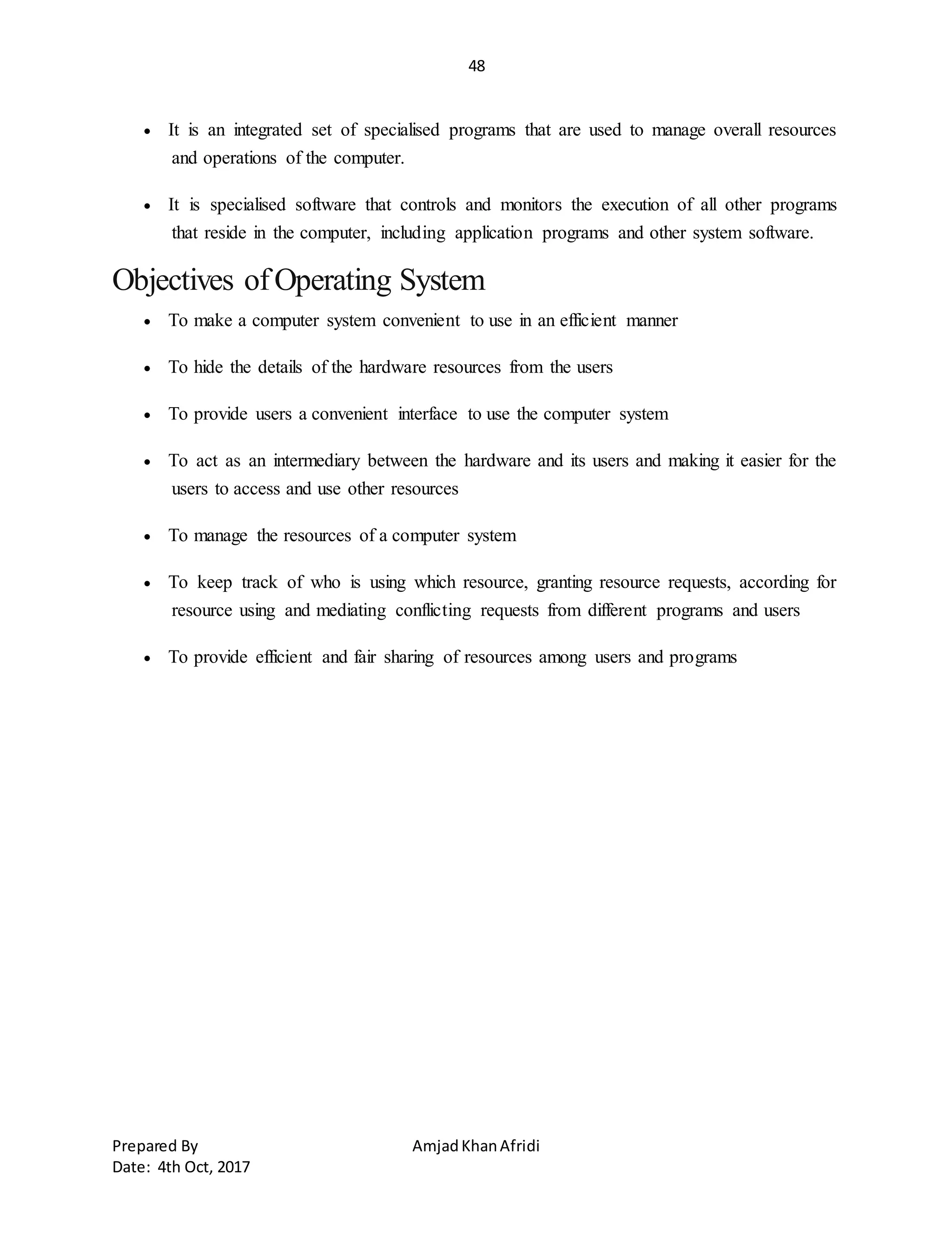 48
Prepared By AmjadKhanAfridi
Date: 4th Oct, 2017
 It is an integrated set of specialised programs that are used to manage overall resources
and operations of the computer.
 It is specialised software that controls and monitors the execution of all other programs
that reside in the computer, including application programs and other system software.
Objectives ofOperating System
 To make a computer system convenient to use in an efficient manner
 To hide the details of the hardware resources from the users
 To provide users a convenient interface to use the computer system
 To act as an intermediary between the hardware and its users and making it easier for the
users to access and use other resources
 To manage the resources of a computer system
 To keep track of who is using which resource, granting resource requests, according for
resource using and mediating conflicting requests from different programs and users
 To provide efficient and fair sharing of resources among users and programs
 