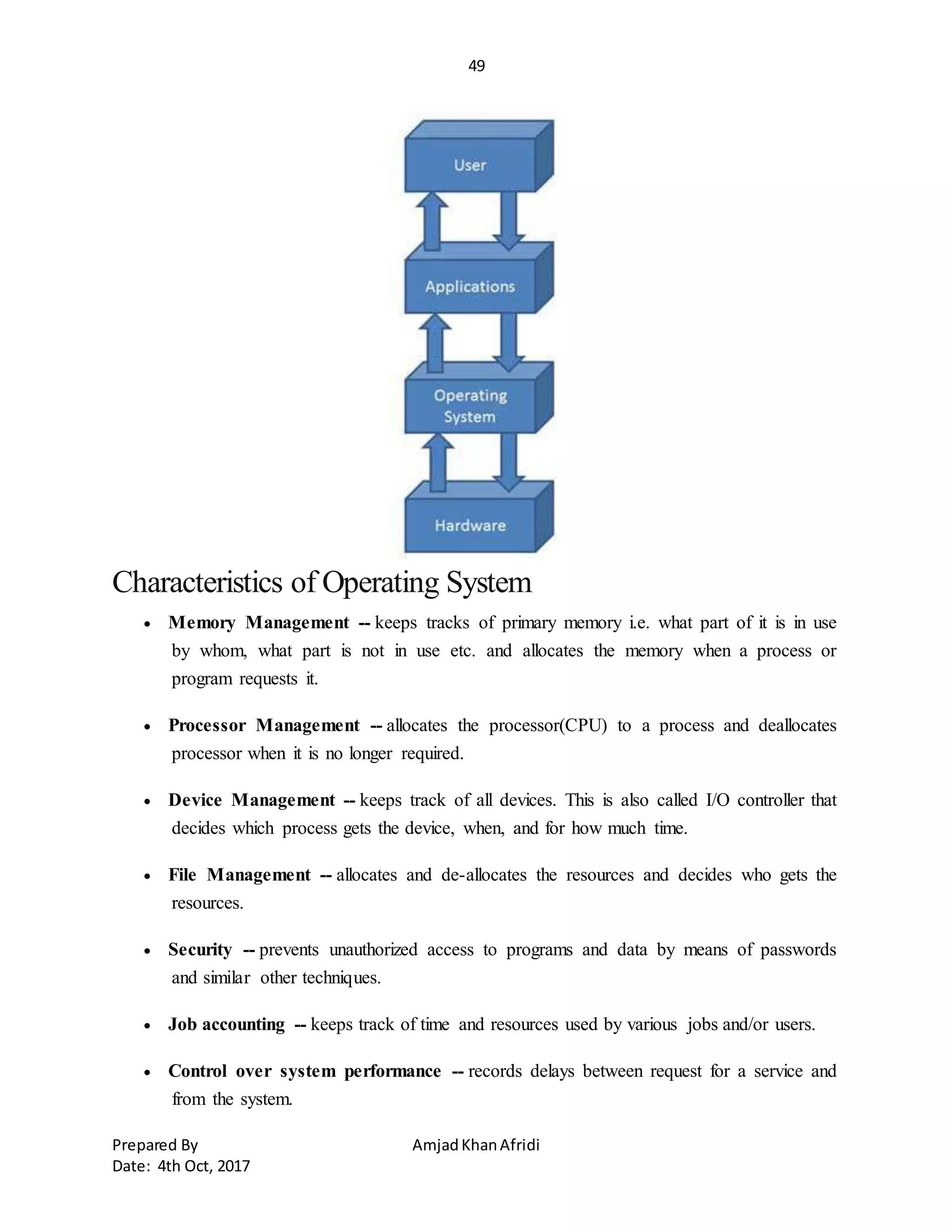 49
Prepared By AmjadKhanAfridi
Date: 4th Oct, 2017
Characteristics of Operating System
 Memory Management -- keeps tracks of primary memory i.e. what part of it is in use
by whom, what part is not in use etc. and allocates the memory when a process or
program requests it.
 Processor Management -- allocates the processor(CPU) to a process and deallocates
processor when it is no longer required.
 Device Management -- keeps track of all devices. This is also called I/O controller that
decides which process gets the device, when, and for how much time.
 File Management -- allocates and de-allocates the resources and decides who gets the
resources.
 Security -- prevents unauthorized access to programs and data by means of passwords
and similar other techniques.
 Job accounting -- keeps track of time and resources used by various jobs and/or users.
 Control over system performance -- records delays between request for a service and
from the system.
 