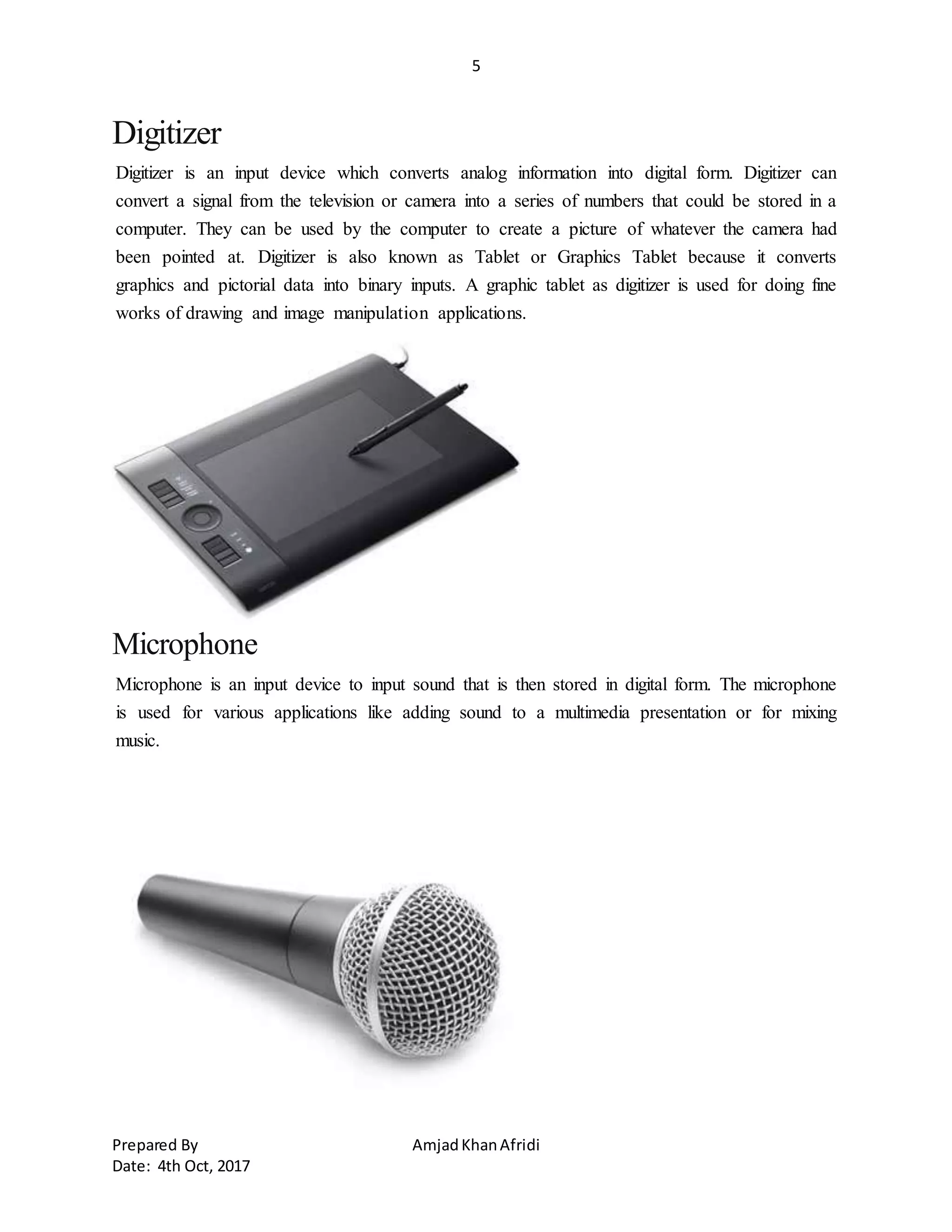 5
Prepared By AmjadKhanAfridi
Date: 4th Oct, 2017
Digitizer
Digitizer is an input device which converts analog information into digital form. Digitizer can
convert a signal from the television or camera into a series of numbers that could be stored in a
computer. They can be used by the computer to create a picture of whatever the camera had
been pointed at. Digitizer is also known as Tablet or Graphics Tablet because it converts
graphics and pictorial data into binary inputs. A graphic tablet as digitizer is used for doing fine
works of drawing and image manipulation applications.
Microphone
Microphone is an input device to input sound that is then stored in digital form. The microphone
is used for various applications like adding sound to a multimedia presentation or for mixing
music.
 