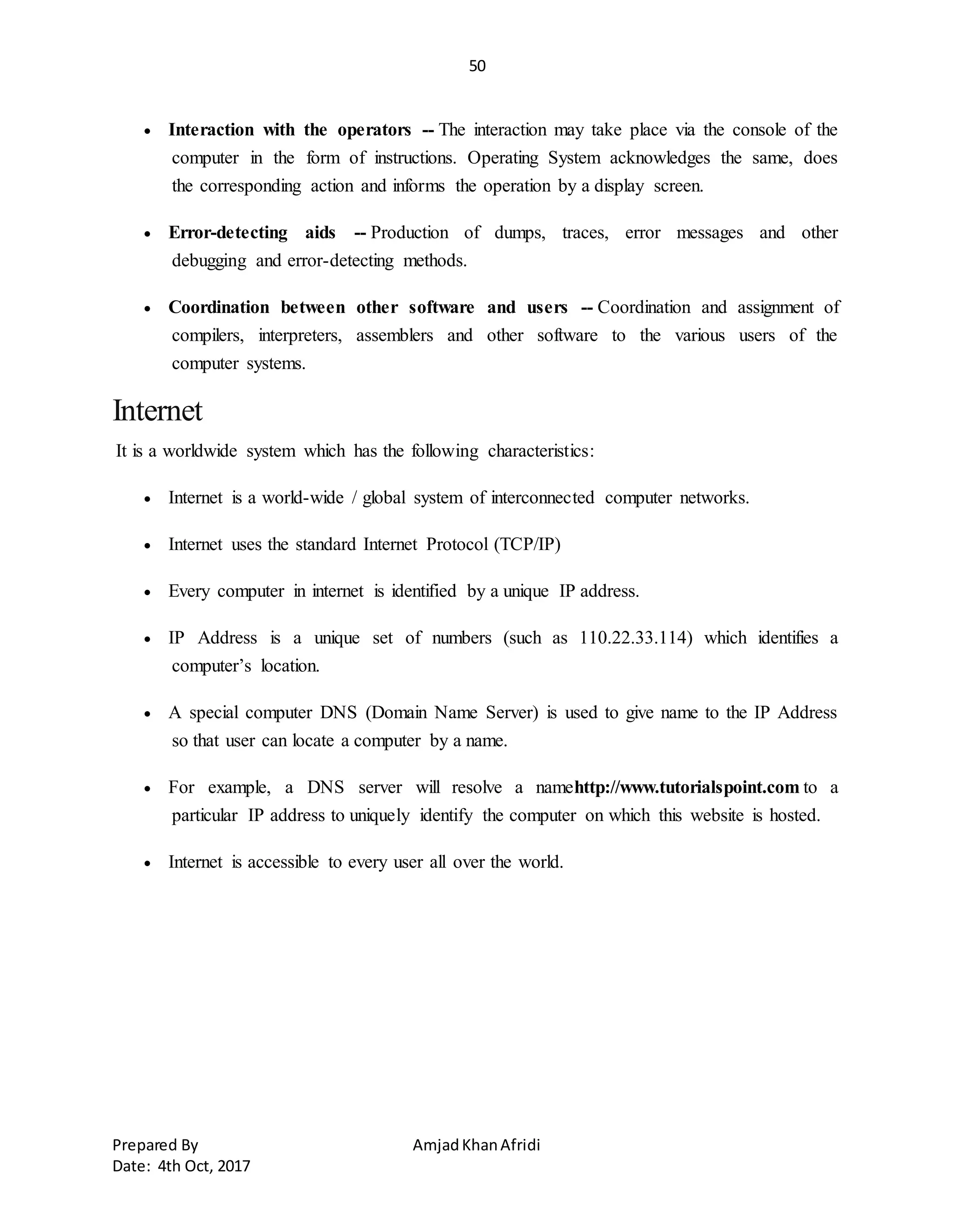 50
Prepared By AmjadKhanAfridi
Date: 4th Oct, 2017
 Interaction with the operators -- The interaction may take place via the console of the
computer in the form of instructions. Operating System acknowledges the same, does
the corresponding action and informs the operation by a display screen.
 Error-detecting aids -- Production of dumps, traces, error messages and other
debugging and error-detecting methods.
 Coordination between other software and users -- Coordination and assignment of
compilers, interpreters, assemblers and other software to the various users of the
computer systems.
Internet
It is a worldwide system which has the following characteristics:
 Internet is a world-wide / global system of interconnected computer networks.
 Internet uses the standard Internet Protocol (TCP/IP)
 Every computer in internet is identified by a unique IP address.
 IP Address is a unique set of numbers (such as 110.22.33.114) which identifies a
computer’s location.
 A special computer DNS (Domain Name Server) is used to give name to the IP Address
so that user can locate a computer by a name.
 For example, a DNS server will resolve a namehttp://www.tutorialspoint.com to a
particular IP address to uniquely identify the computer on which this website is hosted.
 Internet is accessible to every user all over the world.
 