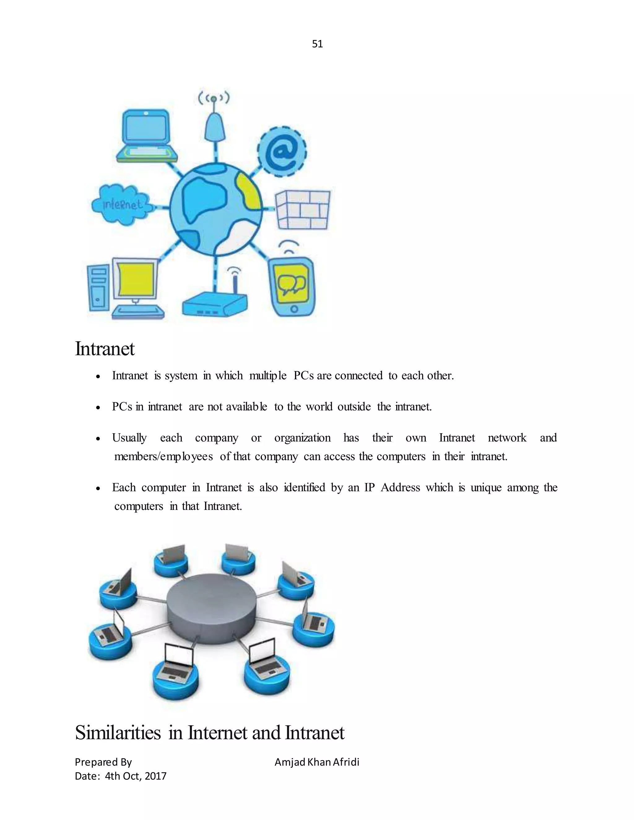 51
Prepared By AmjadKhanAfridi
Date: 4th Oct, 2017
Intranet
 Intranet is system in which multiple PCs are connected to each other.
 PCs in intranet are not available to the world outside the intranet.
 Usually each company or organization has their own Intranet network and
members/employees of that company can access the computers in their intranet.
 Each computer in Intranet is also identified by an IP Address which is unique among the
computers in that Intranet.
Similarities in Internet and Intranet
 