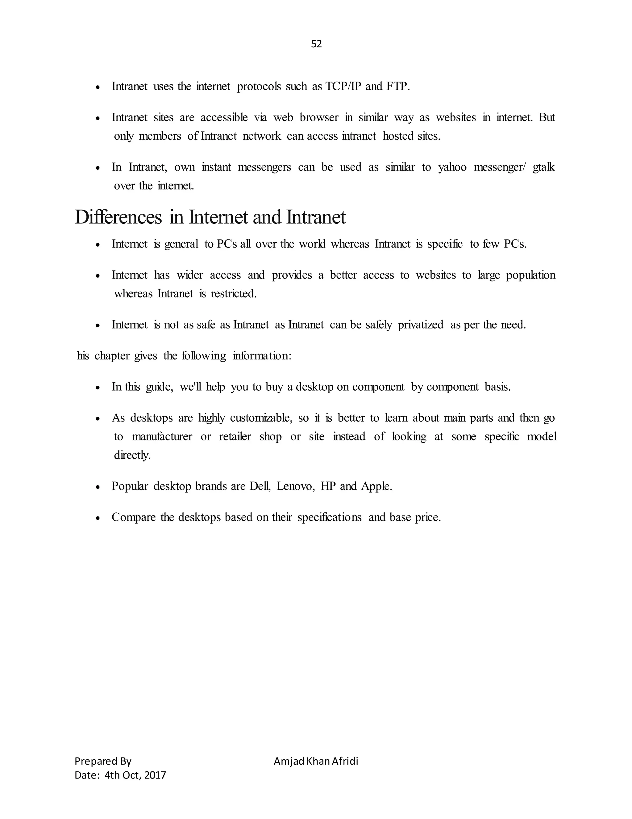 52
Prepared By AmjadKhanAfridi
Date: 4th Oct, 2017
 Intranet uses the internet protocols such as TCP/IP and FTP.
 Intranet sites are accessible via web browser in similar way as websites in internet. But
only members of Intranet network can access intranet hosted sites.
 In Intranet, own instant messengers can be used as similar to yahoo messenger/ gtalk
over the internet.
Differences in Internet and Intranet
 Internet is general to PCs all over the world whereas Intranet is specific to few PCs.
 Internet has wider access and provides a better access to websites to large population
whereas Intranet is restricted.
 Internet is not as safe as Intranet as Intranet can be safely privatized as per the need.
his chapter gives the following information:
 In this guide, we'll help you to buy a desktop on component by component basis.
 As desktops are highly customizable, so it is better to learn about main parts and then go
to manufacturer or retailer shop or site instead of looking at some specific model
directly.
 Popular desktop brands are Dell, Lenovo, HP and Apple.
 Compare the desktops based on their specifications and base price.
 