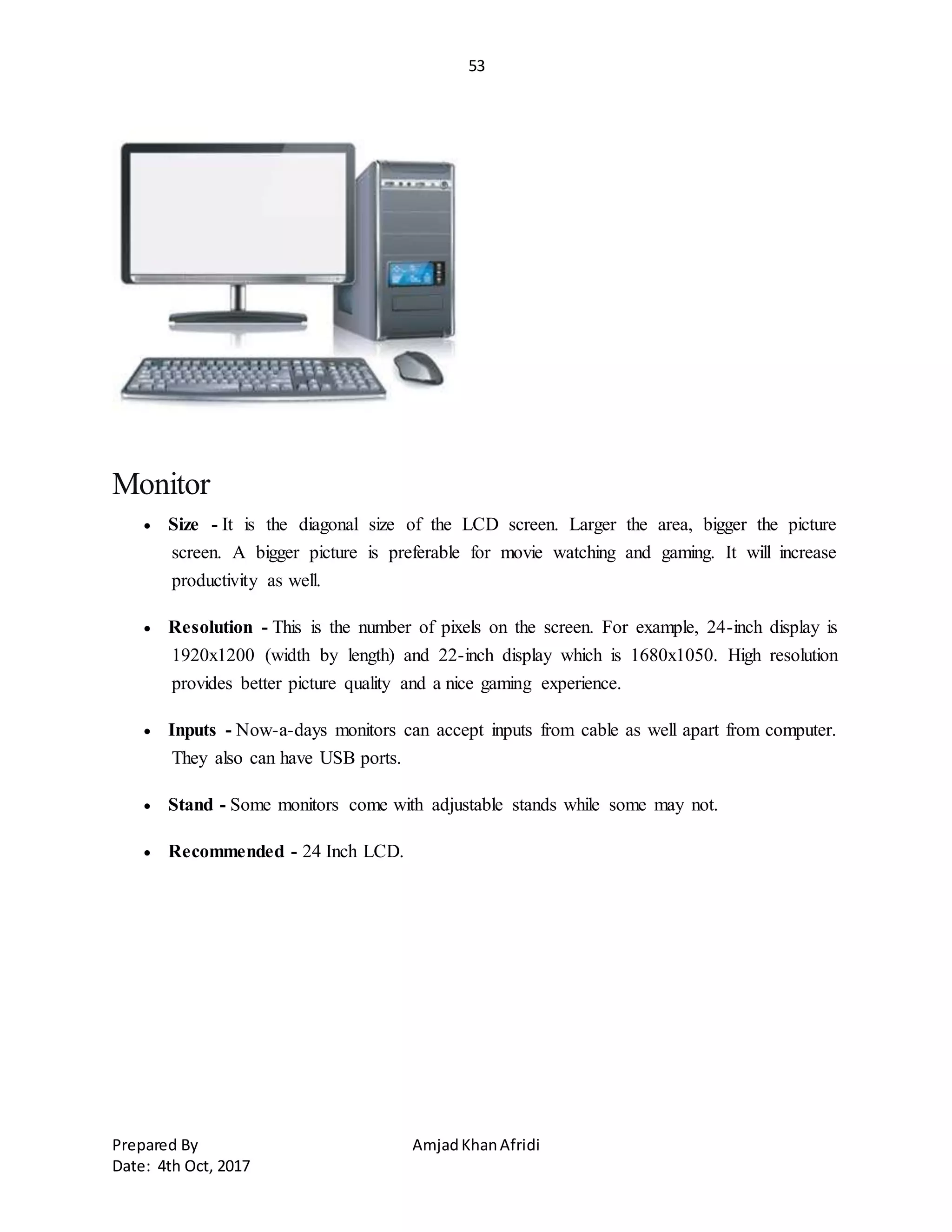 53
Prepared By AmjadKhanAfridi
Date: 4th Oct, 2017
Monitor
 Size - It is the diagonal size of the LCD screen. Larger the area, bigger the picture
screen. A bigger picture is preferable for movie watching and gaming. It will increase
productivity as well.
 Resolution - This is the number of pixels on the screen. For example, 24-inch display is
1920x1200 (width by length) and 22-inch display which is 1680x1050. High resolution
provides better picture quality and a nice gaming experience.
 Inputs - Now-a-days monitors can accept inputs from cable as well apart from computer.
They also can have USB ports.
 Stand - Some monitors come with adjustable stands while some may not.
 Recommended - 24 Inch LCD.
 