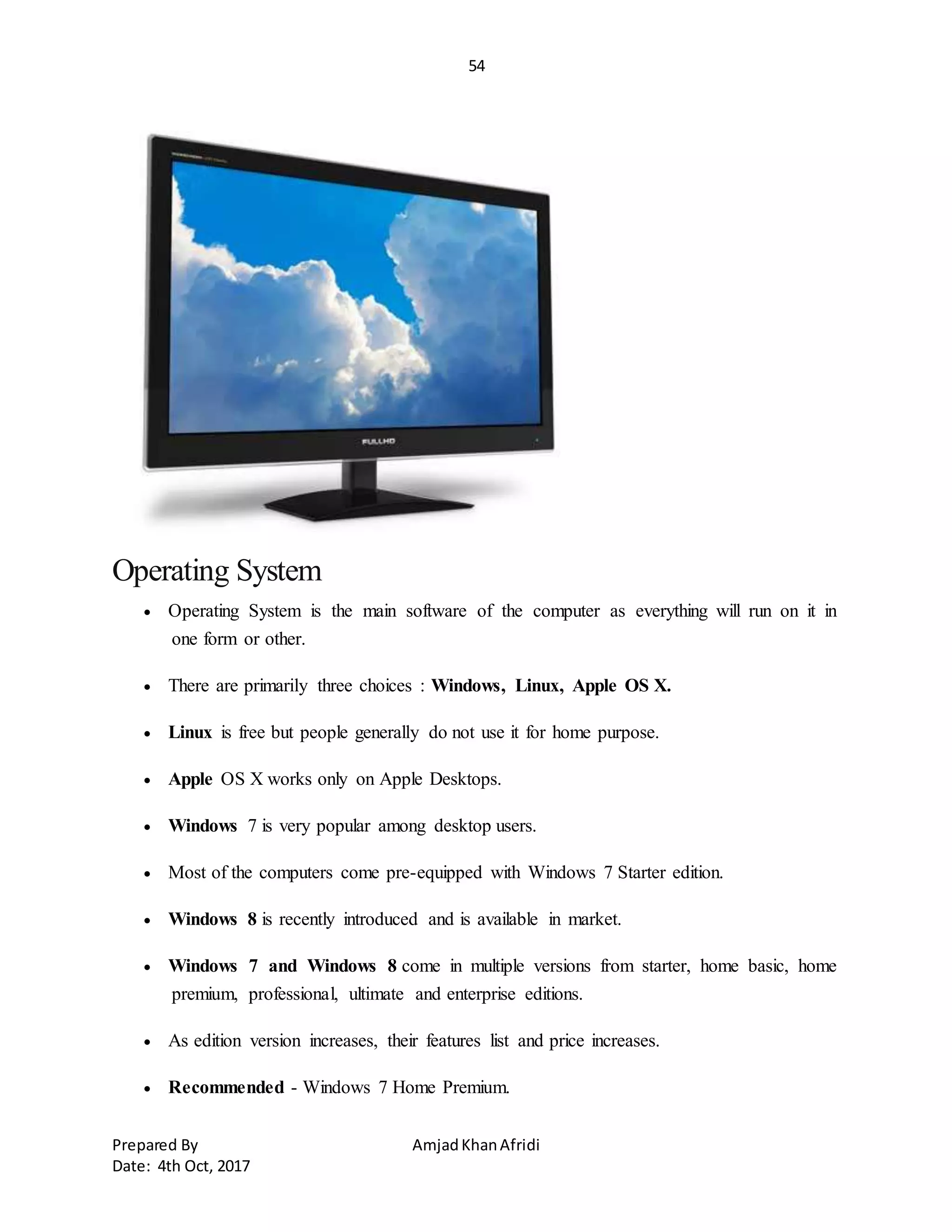54
Prepared By AmjadKhanAfridi
Date: 4th Oct, 2017
Operating System
 Operating System is the main software of the computer as everything will run on it in
one form or other.
 There are primarily three choices : Windows, Linux, Apple OS X.
 Linux is free but people generally do not use it for home purpose.
 Apple OS X works only on Apple Desktops.
 Windows 7 is very popular among desktop users.
 Most of the computers come pre-equipped with Windows 7 Starter edition.
 Windows 8 is recently introduced and is available in market.
 Windows 7 and Windows 8 come in multiple versions from starter, home basic, home
premium, professional, ultimate and enterprise editions.
 As edition version increases, their features list and price increases.
 Recommended - Windows 7 Home Premium.
 