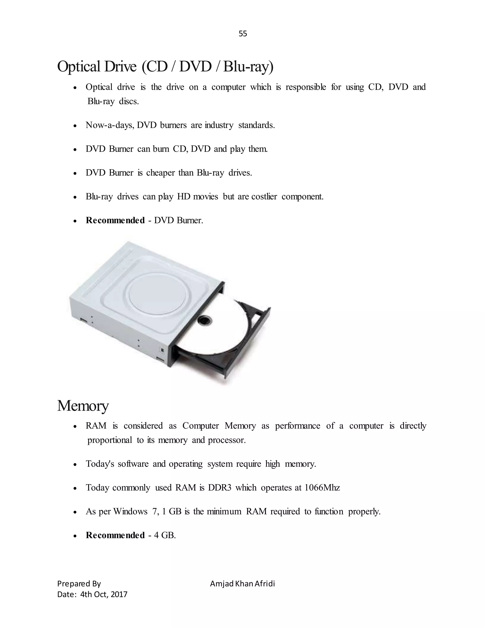 55
Prepared By AmjadKhanAfridi
Date: 4th Oct, 2017
Optical Drive (CD / DVD / Blu-ray)
 Optical drive is the drive on a computer which is responsible for using CD, DVD and
Blu-ray discs.
 Now-a-days, DVD burners are industry standards.
 DVD Burner can burn CD, DVD and play them.
 DVD Burner is cheaper than Blu-ray drives.
 Blu-ray drives can play HD movies but are costlier component.
 Recommended - DVD Burner.
Memory
 RAM is considered as Computer Memory as performance of a computer is directly
proportional to its memory and processor.
 Today's software and operating system require high memory.
 Today commonly used RAM is DDR3 which operates at 1066Mhz
 As per Windows 7, 1 GB is the minimum RAM required to function properly.
 Recommended - 4 GB.
 