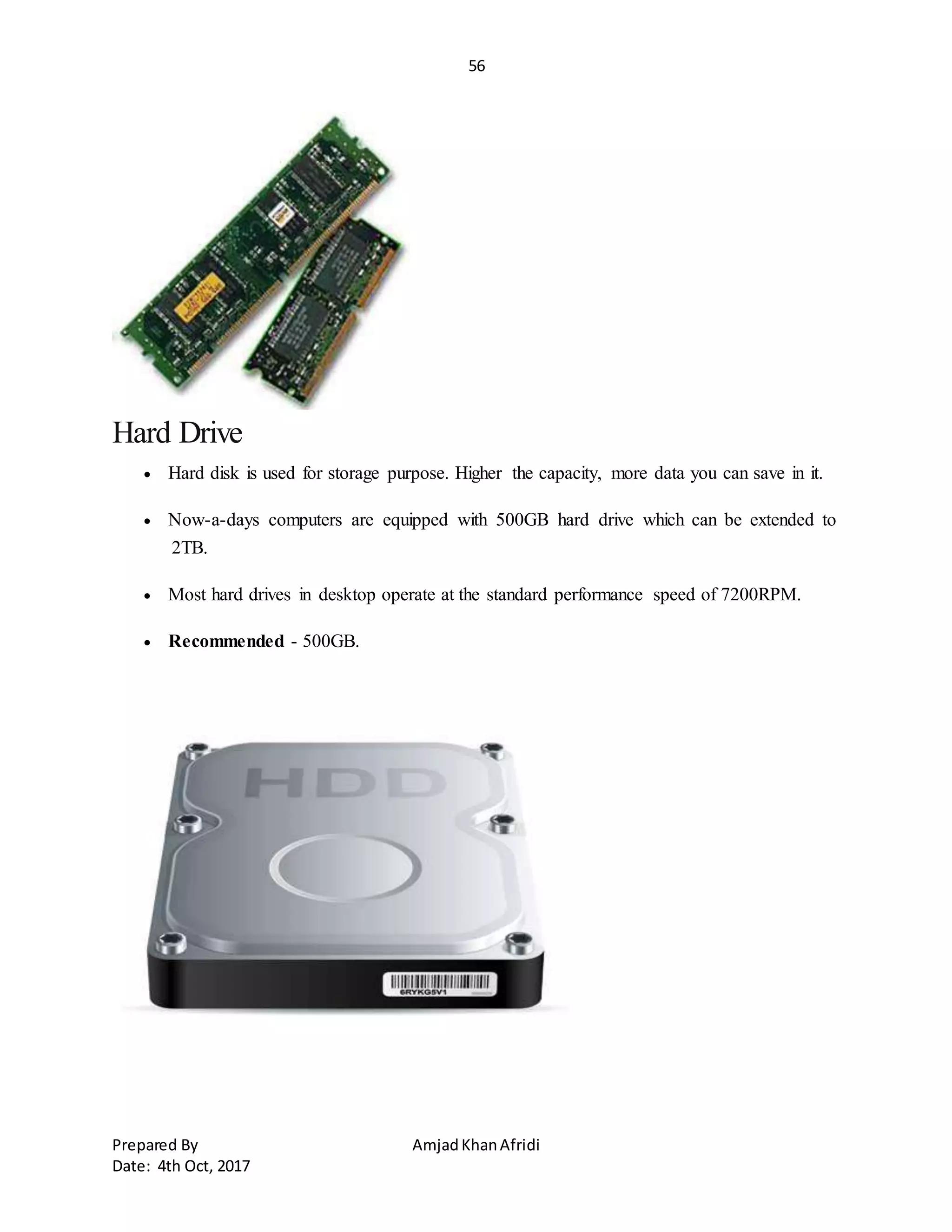 56
Prepared By AmjadKhanAfridi
Date: 4th Oct, 2017
Hard Drive
 Hard disk is used for storage purpose. Higher the capacity, more data you can save in it.
 Now-a-days computers are equipped with 500GB hard drive which can be extended to
2TB.
 Most hard drives in desktop operate at the standard performance speed of 7200RPM.
 Recommended - 500GB.
 