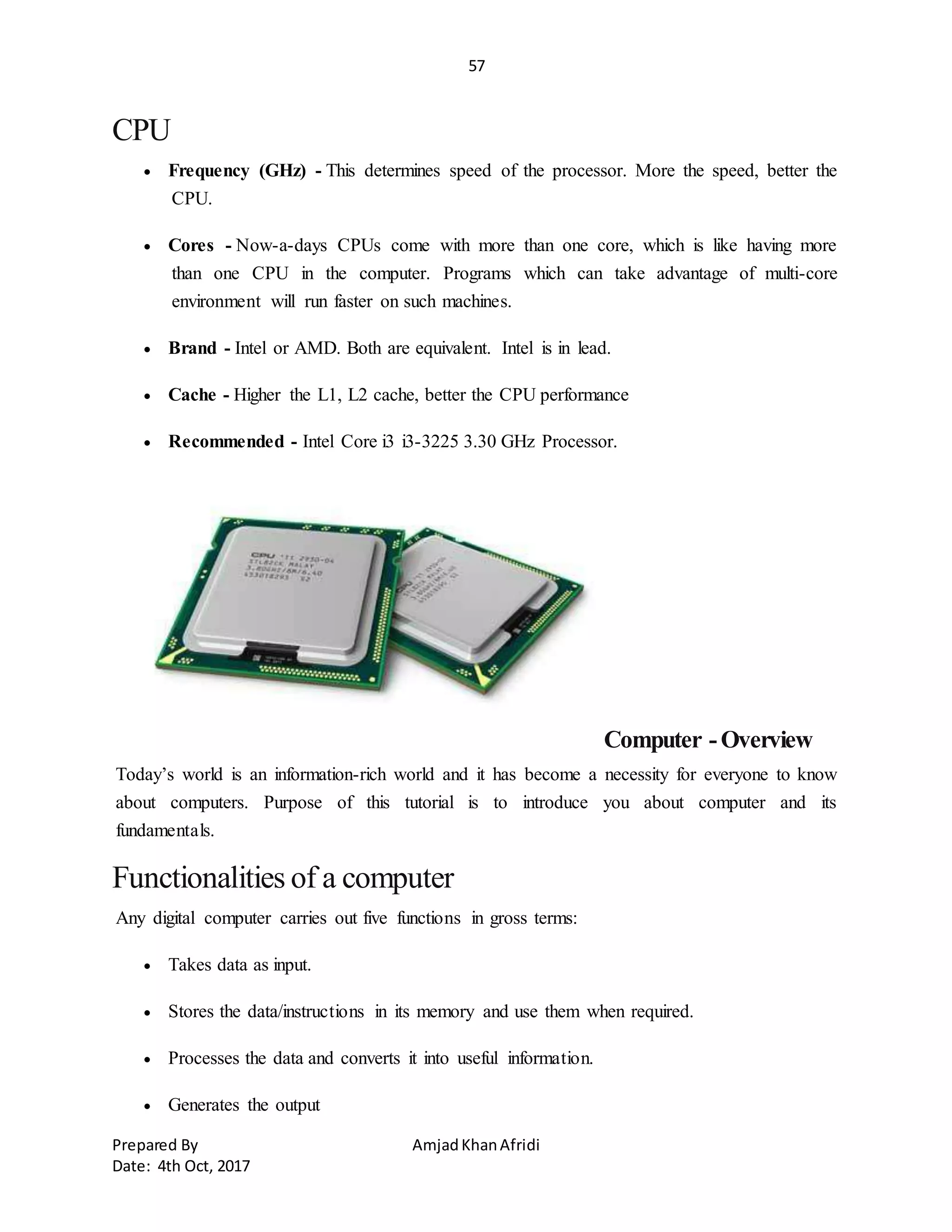 57
Prepared By AmjadKhanAfridi
Date: 4th Oct, 2017
CPU
 Frequency (GHz) - This determines speed of the processor. More the speed, better the
CPU.
 Cores - Now-a-days CPUs come with more than one core, which is like having more
than one CPU in the computer. Programs which can take advantage of multi-core
environment will run faster on such machines.
 Brand - Intel or AMD. Both are equivalent. Intel is in lead.
 Cache - Higher the L1, L2 cache, better the CPU performance
 Recommended - Intel Core i3 i3-3225 3.30 GHz Processor.
Computer -Overview
Today’s world is an information-rich world and it has become a necessity for everyone to know
about computers. Purpose of this tutorial is to introduce you about computer and its
fundamentals.
Functionalities of a computer
Any digital computer carries out five functions in gross terms:
 Takes data as input.
 Stores the data/instructions in its memory and use them when required.
 Processes the data and converts it into useful information.
 Generates the output
 