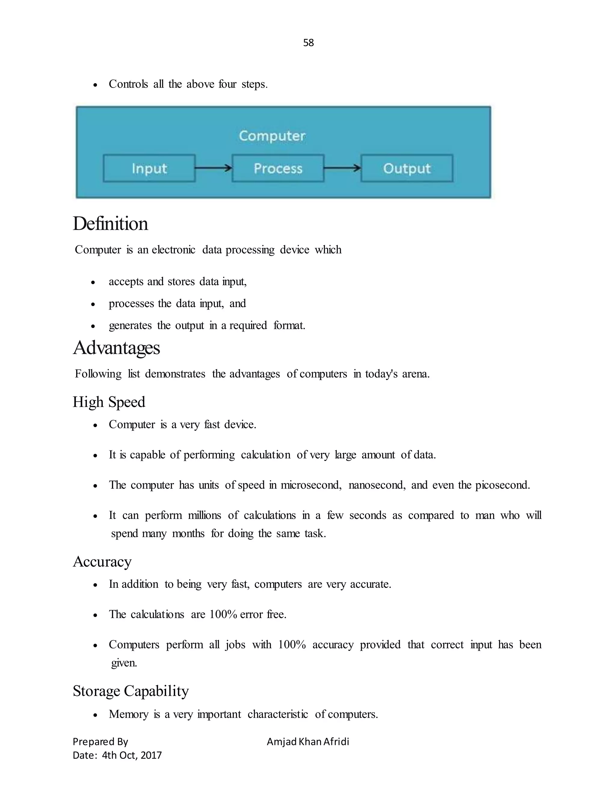 58
Prepared By AmjadKhanAfridi
Date: 4th Oct, 2017
 Controls all the above four steps.
Definition
Computer is an electronic data processing device which
 accepts and stores data input,
 processes the data input, and
 generates the output in a required format.
Advantages
Following list demonstrates the advantages of computers in today's arena.
High Speed
 Computer is a very fast device.
 It is capable of performing calculation of very large amount of data.
 The computer has units of speed in microsecond, nanosecond, and even the picosecond.
 It can perform millions of calculations in a few seconds as compared to man who will
spend many months for doing the same task.
Accuracy
 In addition to being very fast, computers are very accurate.
 The calculations are 100% error free.
 Computers perform all jobs with 100% accuracy provided that correct input has been
given.
Storage Capability
 Memory is a very important characteristic of computers.
 