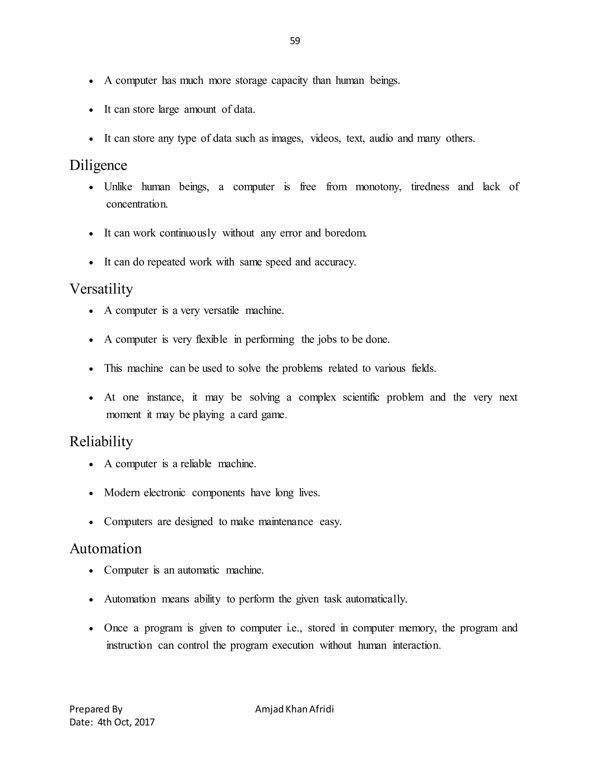 59
Prepared By AmjadKhanAfridi
Date: 4th Oct, 2017
 A computer has much more storage capacity than human beings.
 It can store large amount of data.
 It can store any type of data such as images, videos, text, audio and many others.
Diligence
 Unlike human beings, a computer is free from monotony, tiredness and lack of
concentration.
 It can work continuously without any error and boredom.
 It can do repeated work with same speed and accuracy.
Versatility
 A computer is a very versatile machine.
 A computer is very flexible in performing the jobs to be done.
 This machine can be used to solve the problems related to various fields.
 At one instance, it may be solving a complex scientific problem and the very next
moment it may be playing a card game.
Reliability
 A computer is a reliable machine.
 Modern electronic components have long lives.
 Computers are designed to make maintenance easy.
Automation
 Computer is an automatic machine.
 Automation means ability to perform the given task automatically.
 Once a program is given to computer i.e., stored in computer memory, the program and
instruction can control the program execution without human interaction.
 