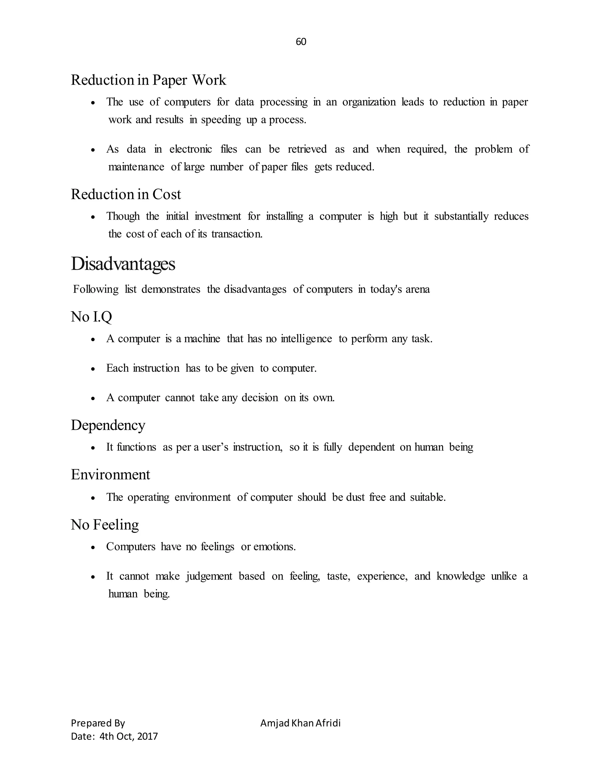 60
Prepared By AmjadKhanAfridi
Date: 4th Oct, 2017
Reduction in Paper Work
 The use of computers for data processing in an organization leads to reduction in paper
work and results in speeding up a process.
 As data in electronic files can be retrieved as and when required, the problem of
maintenance of large number of paper files gets reduced.
Reduction in Cost
 Though the initial investment for installing a computer is high but it substantially reduces
the cost of each of its transaction.
Disadvantages
Following list demonstrates the disadvantages of computers in today's arena
No I.Q
 A computer is a machine that has no intelligence to perform any task.
 Each instruction has to be given to computer.
 A computer cannot take any decision on its own.
Dependency
 It functions as per a user’s instruction, so it is fully dependent on human being
Environment
 The operating environment of computer should be dust free and suitable.
No Feeling
 Computers have no feelings or emotions.
 It cannot make judgement based on feeling, taste, experience, and knowledge unlike a
human being.
 