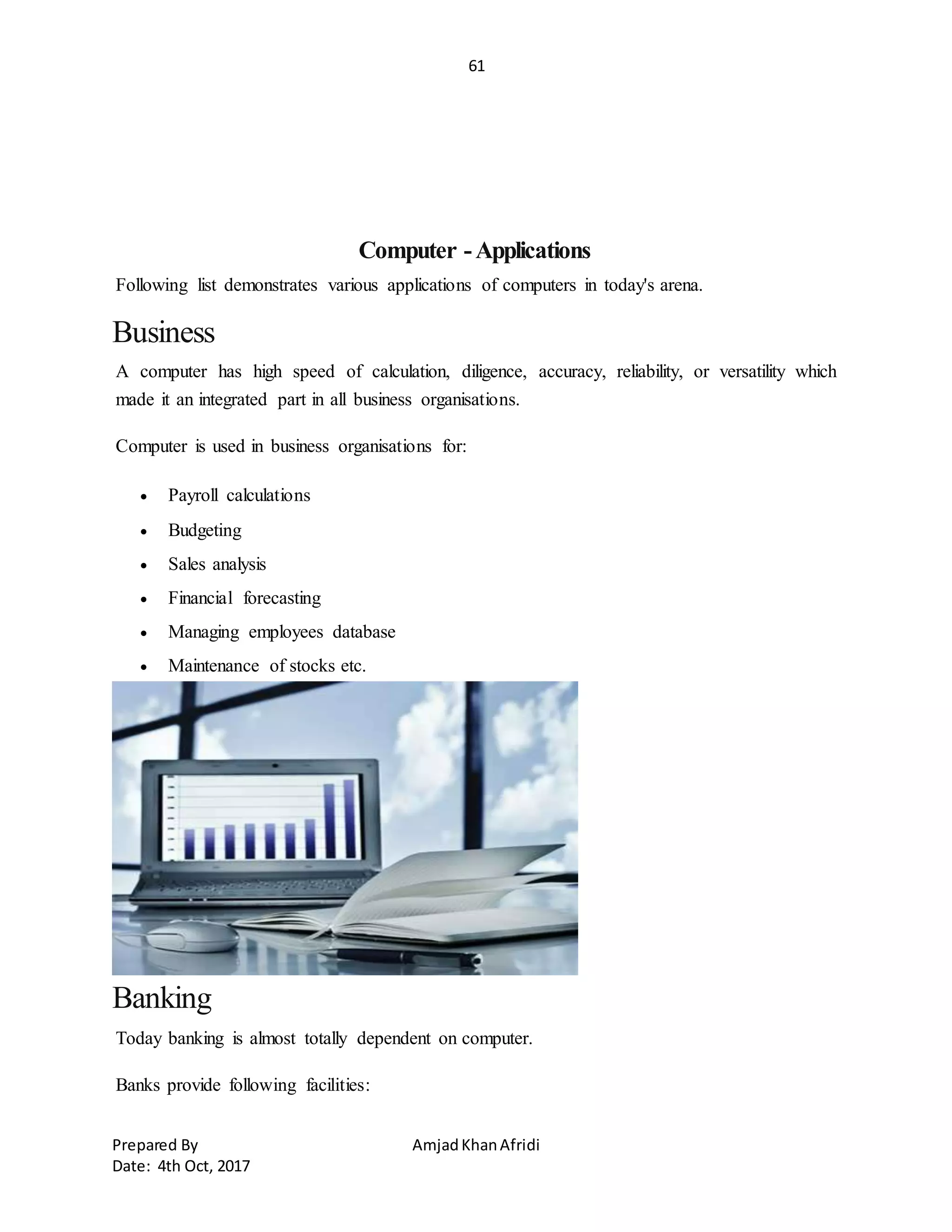 61
Prepared By AmjadKhanAfridi
Date: 4th Oct, 2017
Computer -Applications
Following list demonstrates various applications of computers in today's arena.
Business
A computer has high speed of calculation, diligence, accuracy, reliability, or versatility which
made it an integrated part in all business organisations.
Computer is used in business organisations for:
 Payroll calculations
 Budgeting
 Sales analysis
 Financial forecasting
 Managing employees database
 Maintenance of stocks etc.
Banking
Today banking is almost totally dependent on computer.
Banks provide following facilities:
 