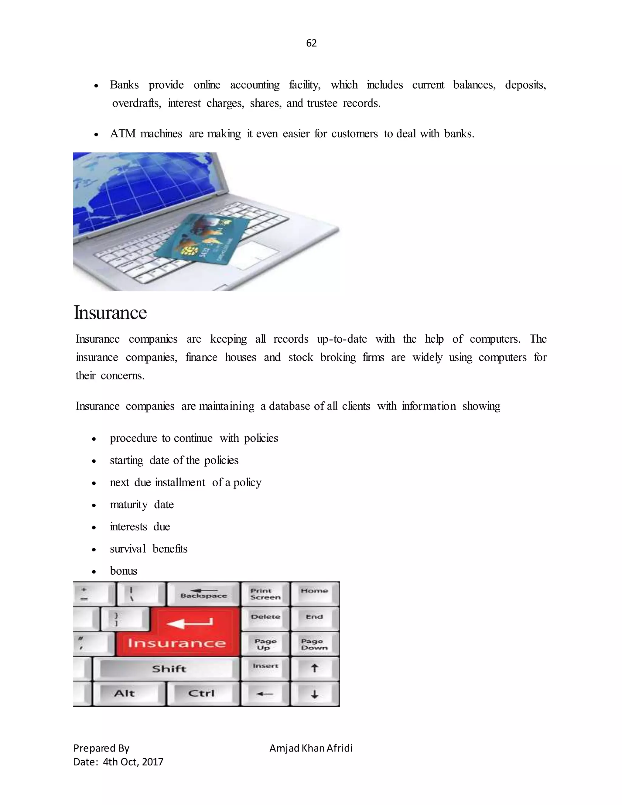 62
Prepared By AmjadKhanAfridi
Date: 4th Oct, 2017
 Banks provide online accounting facility, which includes current balances, deposits,
overdrafts, interest charges, shares, and trustee records.
 ATM machines are making it even easier for customers to deal with banks.
Insurance
Insurance companies are keeping all records up-to-date with the help of computers. The
insurance companies, finance houses and stock broking firms are widely using computers for
their concerns.
Insurance companies are maintaining a database of all clients with information showing
 procedure to continue with policies
 starting date of the policies
 next due installment of a policy
 maturity date
 interests due
 survival benefits
 bonus
 
