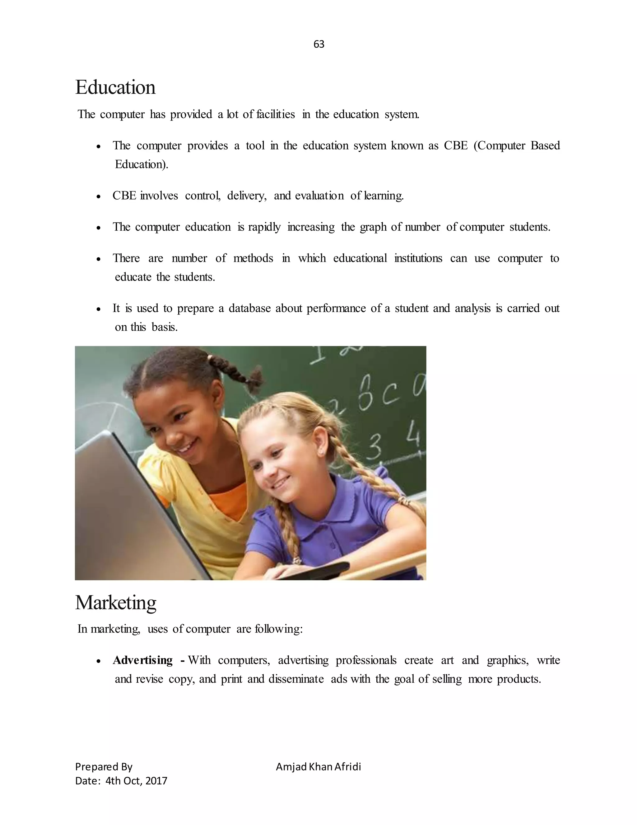 63
Prepared By AmjadKhanAfridi
Date: 4th Oct, 2017
Education
The computer has provided a lot of facilities in the education system.
 The computer provides a tool in the education system known as CBE (Computer Based
Education).
 CBE involves control, delivery, and evaluation of learning.
 The computer education is rapidly increasing the graph of number of computer students.
 There are number of methods in which educational institutions can use computer to
educate the students.
 It is used to prepare a database about performance of a student and analysis is carried out
on this basis.
Marketing
In marketing, uses of computer are following:
 Advertising - With computers, advertising professionals create art and graphics, write
and revise copy, and print and disseminate ads with the goal of selling more products.
 