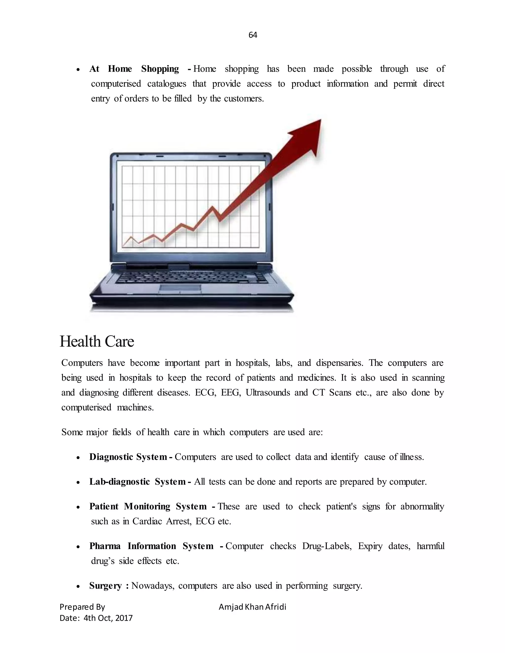 64
Prepared By AmjadKhanAfridi
Date: 4th Oct, 2017
 At Home Shopping - Home shopping has been made possible through use of
computerised catalogues that provide access to product information and permit direct
entry of orders to be filled by the customers.
Health Care
Computers have become important part in hospitals, labs, and dispensaries. The computers are
being used in hospitals to keep the record of patients and medicines. It is also used in scanning
and diagnosing different diseases. ECG, EEG, Ultrasounds and CT Scans etc., are also done by
computerised machines.
Some major fields of health care in which computers are used are:
 Diagnostic System - Computers are used to collect data and identify cause of illness.
 Lab-diagnostic System - All tests can be done and reports are prepared by computer.
 Patient Monitoring System - These are used to check patient's signs for abnormality
such as in Cardiac Arrest, ECG etc.
 Pharma Information System - Computer checks Drug-Labels, Expiry dates, harmful
drug’s side effects etc.
 Surgery : Nowadays, computers are also used in performing surgery.
 