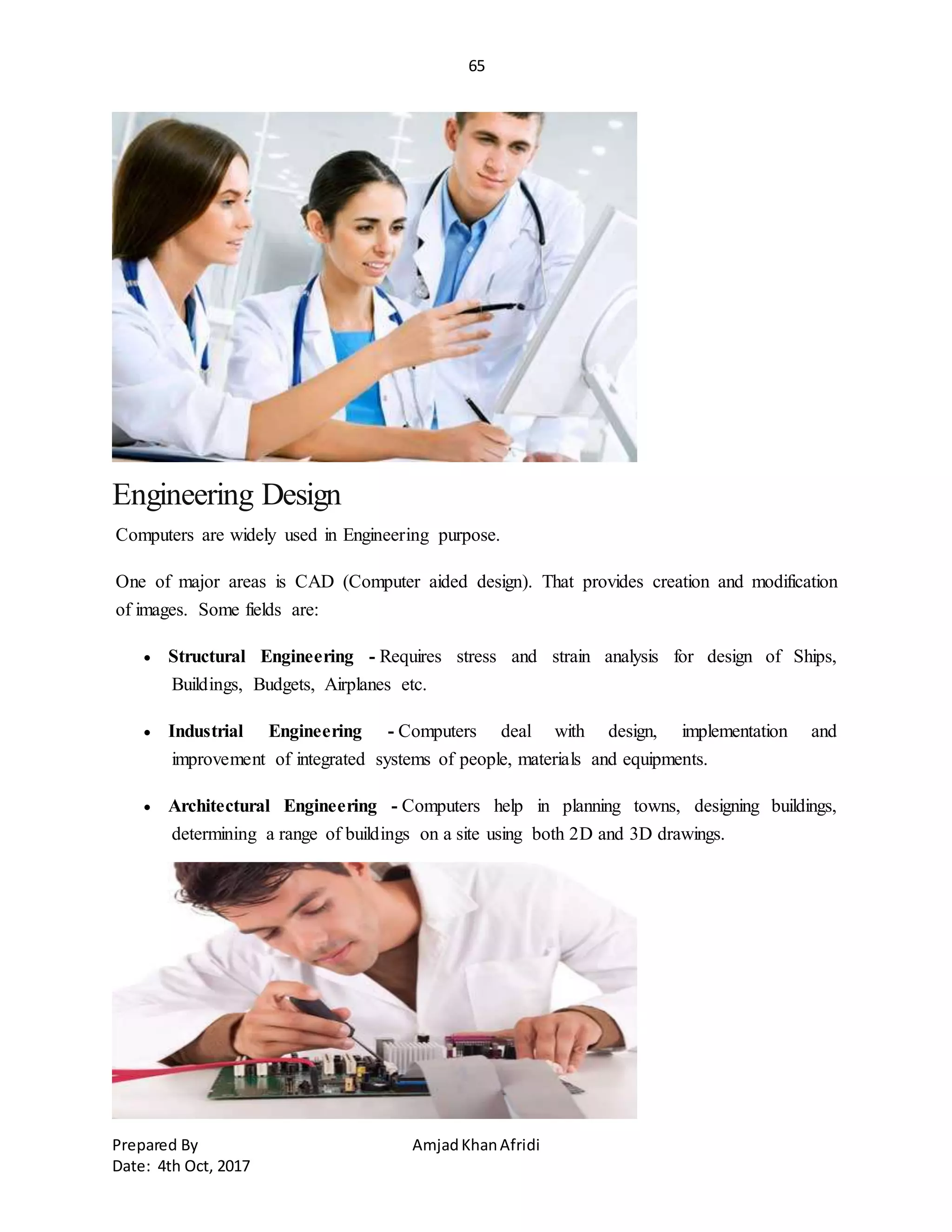 65
Prepared By AmjadKhanAfridi
Date: 4th Oct, 2017
Engineering Design
Computers are widely used in Engineering purpose.
One of major areas is CAD (Computer aided design). That provides creation and modification
of images. Some fields are:
 Structural Engineering - Requires stress and strain analysis for design of Ships,
Buildings, Budgets, Airplanes etc.
 Industrial Engineering - Computers deal with design, implementation and
improvement of integrated systems of people, materials and equipments.
 Architectural Engineering - Computers help in planning towns, designing buildings,
determining a range of buildings on a site using both 2D and 3D drawings.
 