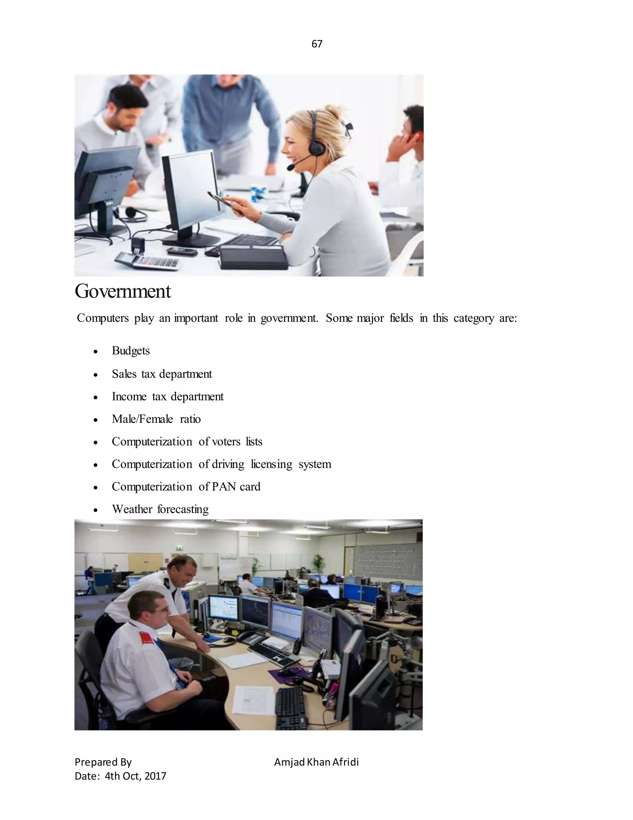67
Prepared By AmjadKhanAfridi
Date: 4th Oct, 2017
Government
Computers play an important role in government. Some major fields in this category are:
 Budgets
 Sales tax department
 Income tax department
 Male/Female ratio
 Computerization of voters lists
 Computerization of driving licensing system
 Computerization of PAN card
 Weather forecasting
 