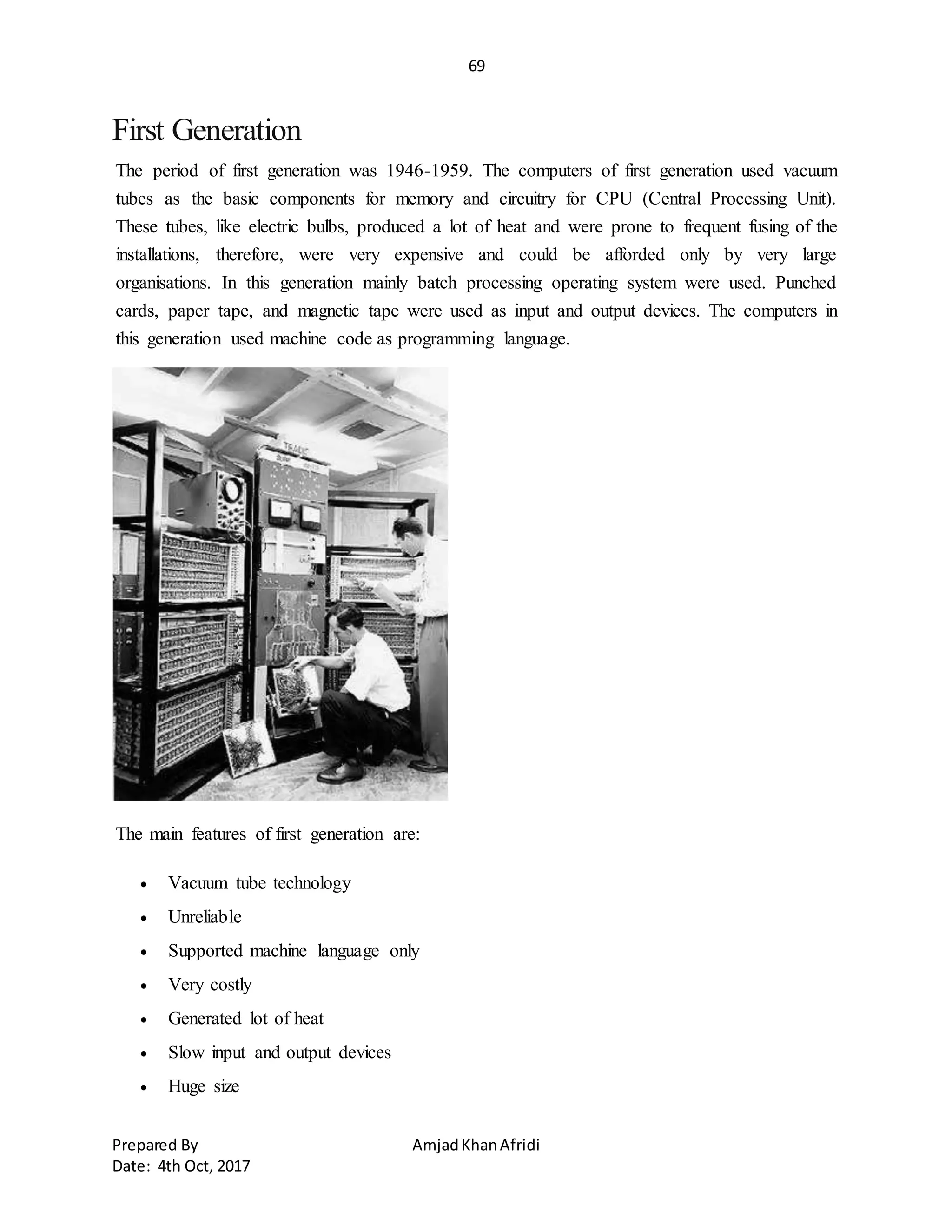 69
Prepared By AmjadKhanAfridi
Date: 4th Oct, 2017
First Generation
The period of first generation was 1946-1959. The computers of first generation used vacuum
tubes as the basic components for memory and circuitry for CPU (Central Processing Unit).
These tubes, like electric bulbs, produced a lot of heat and were prone to frequent fusing of the
installations, therefore, were very expensive and could be afforded only by very large
organisations. In this generation mainly batch processing operating system were used. Punched
cards, paper tape, and magnetic tape were used as input and output devices. The computers in
this generation used machine code as programming language.
The main features of first generation are:
 Vacuum tube technology
 Unreliable
 Supported machine language only
 Very costly
 Generated lot of heat
 Slow input and output devices
 Huge size
 