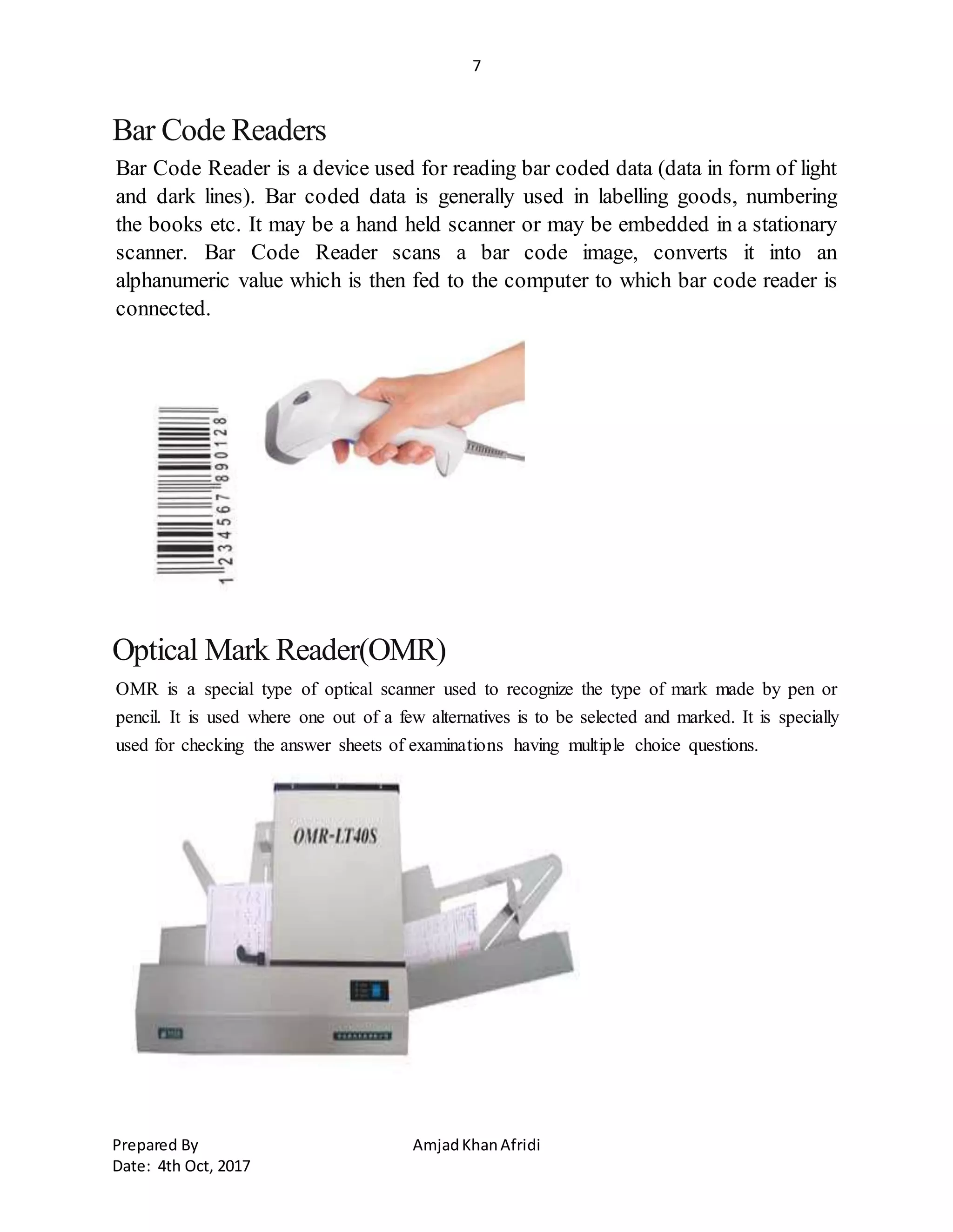 7
Prepared By AmjadKhanAfridi
Date: 4th Oct, 2017
Bar Code Readers
Bar Code Reader is a device used for reading bar coded data (data in form of light
and dark lines). Bar coded data is generally used in labelling goods, numbering
the books etc. It may be a hand held scanner or may be embedded in a stationary
scanner. Bar Code Reader scans a bar code image, converts it into an
alphanumeric value which is then fed to the computer to which bar code reader is
connected.
Optical Mark Reader(OMR)
OMR is a special type of optical scanner used to recognize the type of mark made by pen or
pencil. It is used where one out of a few alternatives is to be selected and marked. It is specially
used for checking the answer sheets of examinations having multiple choice questions.
 