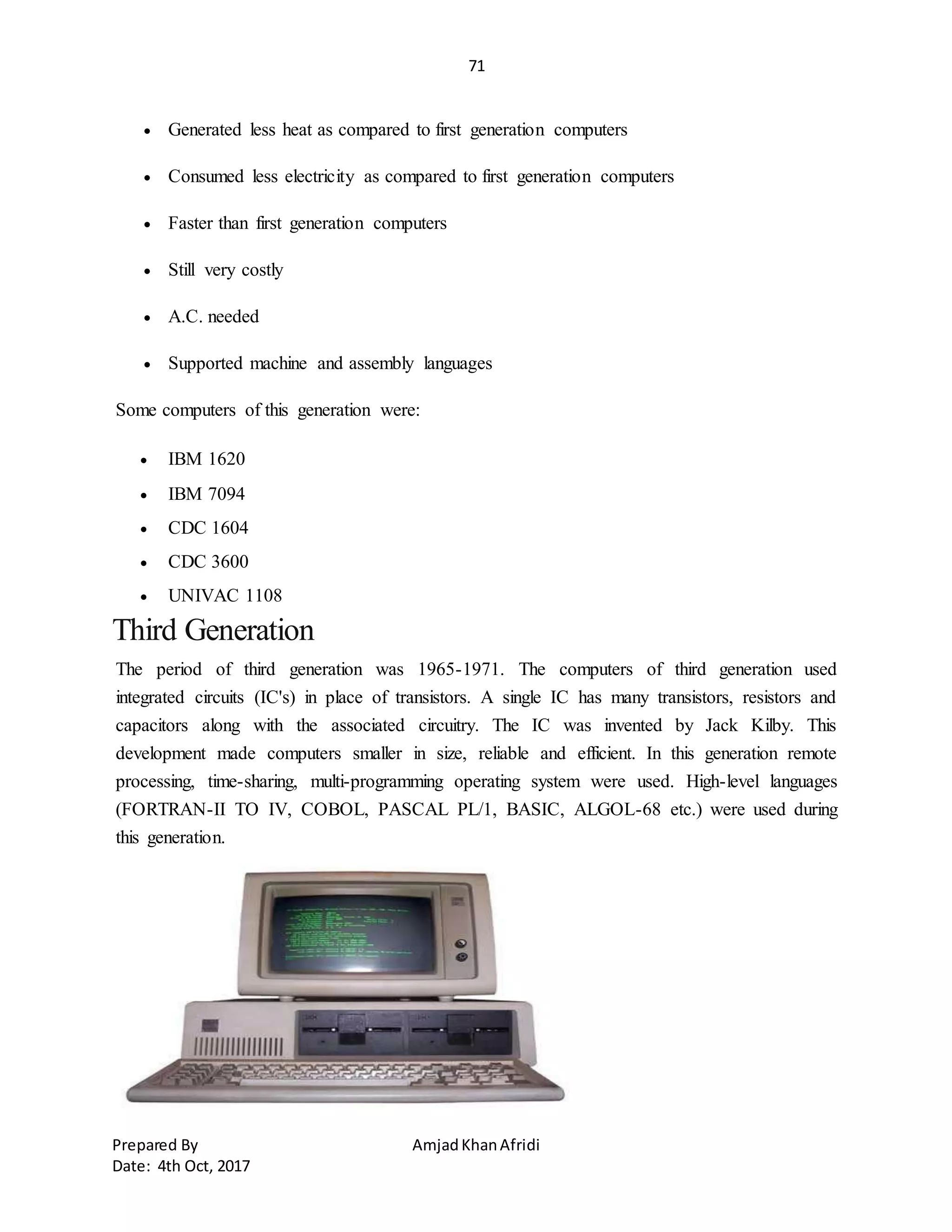 71
Prepared By AmjadKhanAfridi
Date: 4th Oct, 2017
 Generated less heat as compared to first generation computers
 Consumed less electricity as compared to first generation computers
 Faster than first generation computers
 Still very costly
 A.C. needed
 Supported machine and assembly languages
Some computers of this generation were:
 IBM 1620
 IBM 7094
 CDC 1604
 CDC 3600
 UNIVAC 1108
Third Generation
The period of third generation was 1965-1971. The computers of third generation used
integrated circuits (IC's) in place of transistors. A single IC has many transistors, resistors and
capacitors along with the associated circuitry. The IC was invented by Jack Kilby. This
development made computers smaller in size, reliable and efficient. In this generation remote
processing, time-sharing, multi-programming operating system were used. High-level languages
(FORTRAN-II TO IV, COBOL, PASCAL PL/1, BASIC, ALGOL-68 etc.) were used during
this generation.
 