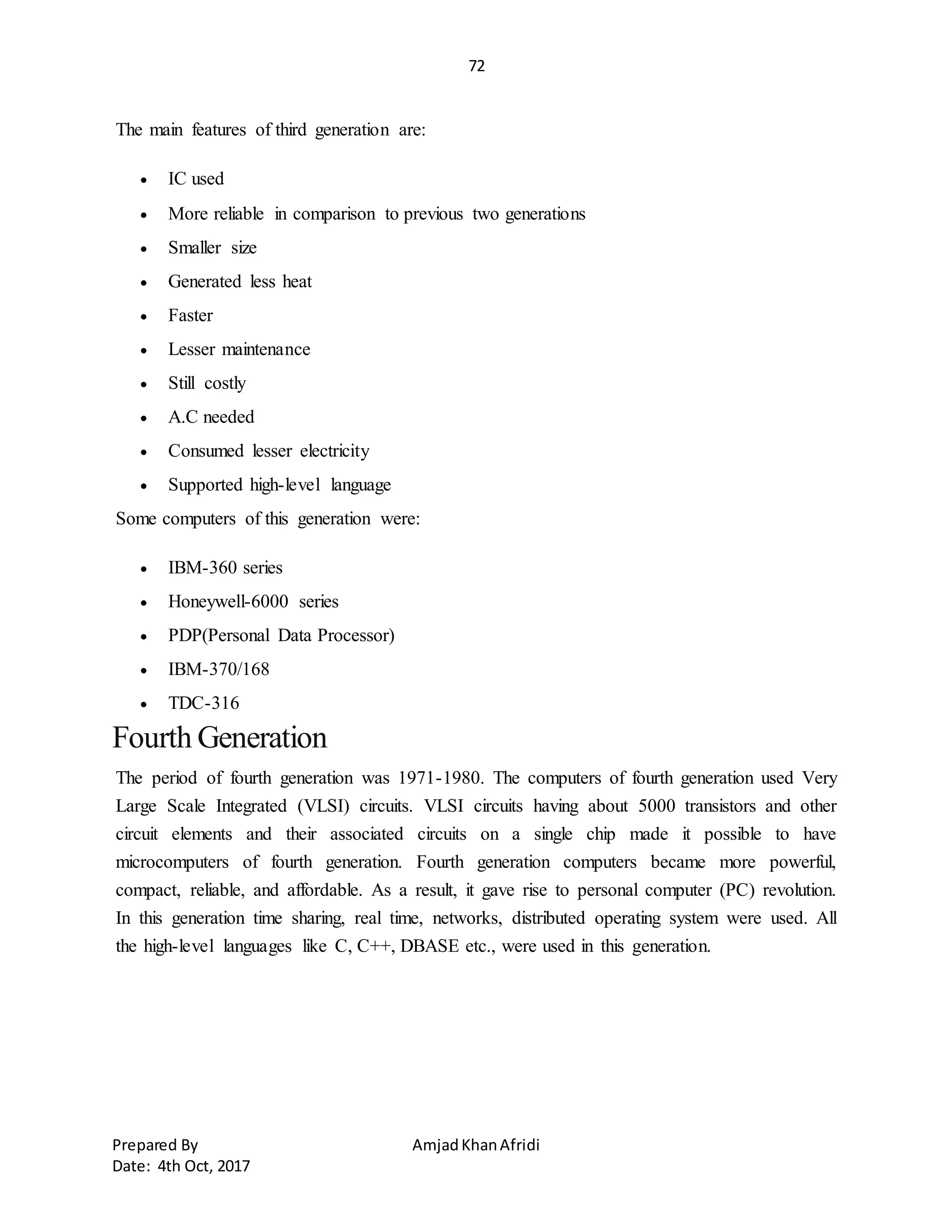 72
Prepared By AmjadKhanAfridi
Date: 4th Oct, 2017
The main features of third generation are:
 IC used
 More reliable in comparison to previous two generations
 Smaller size
 Generated less heat
 Faster
 Lesser maintenance
 Still costly
 A.C needed
 Consumed lesser electricity
 Supported high-level language
Some computers of this generation were:
 IBM-360 series
 Honeywell-6000 series
 PDP(Personal Data Processor)
 IBM-370/168
 TDC-316
Fourth Generation
The period of fourth generation was 1971-1980. The computers of fourth generation used Very
Large Scale Integrated (VLSI) circuits. VLSI circuits having about 5000 transistors and other
circuit elements and their associated circuits on a single chip made it possible to have
microcomputers of fourth generation. Fourth generation computers became more powerful,
compact, reliable, and affordable. As a result, it gave rise to personal computer (PC) revolution.
In this generation time sharing, real time, networks, distributed operating system were used. All
the high-level languages like C, C++, DBASE etc., were used in this generation.
 