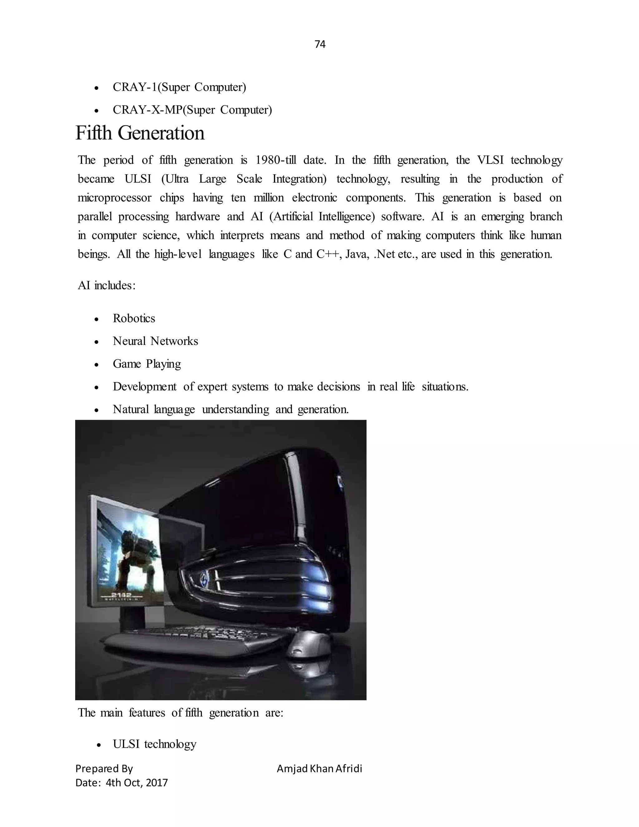 74
Prepared By AmjadKhanAfridi
Date: 4th Oct, 2017
 CRAY-1(Super Computer)
 CRAY-X-MP(Super Computer)
Fifth Generation
The period of fifth generation is 1980-till date. In the fifth generation, the VLSI technology
became ULSI (Ultra Large Scale Integration) technology, resulting in the production of
microprocessor chips having ten million electronic components. This generation is based on
parallel processing hardware and AI (Artificial Intelligence) software. AI is an emerging branch
in computer science, which interprets means and method of making computers think like human
beings. All the high-level languages like C and C++, Java, .Net etc., are used in this generation.
AI includes:
 Robotics
 Neural Networks
 Game Playing
 Development of expert systems to make decisions in real life situations.
 Natural language understanding and generation.
The main features of fifth generation are:
 ULSI technology
 