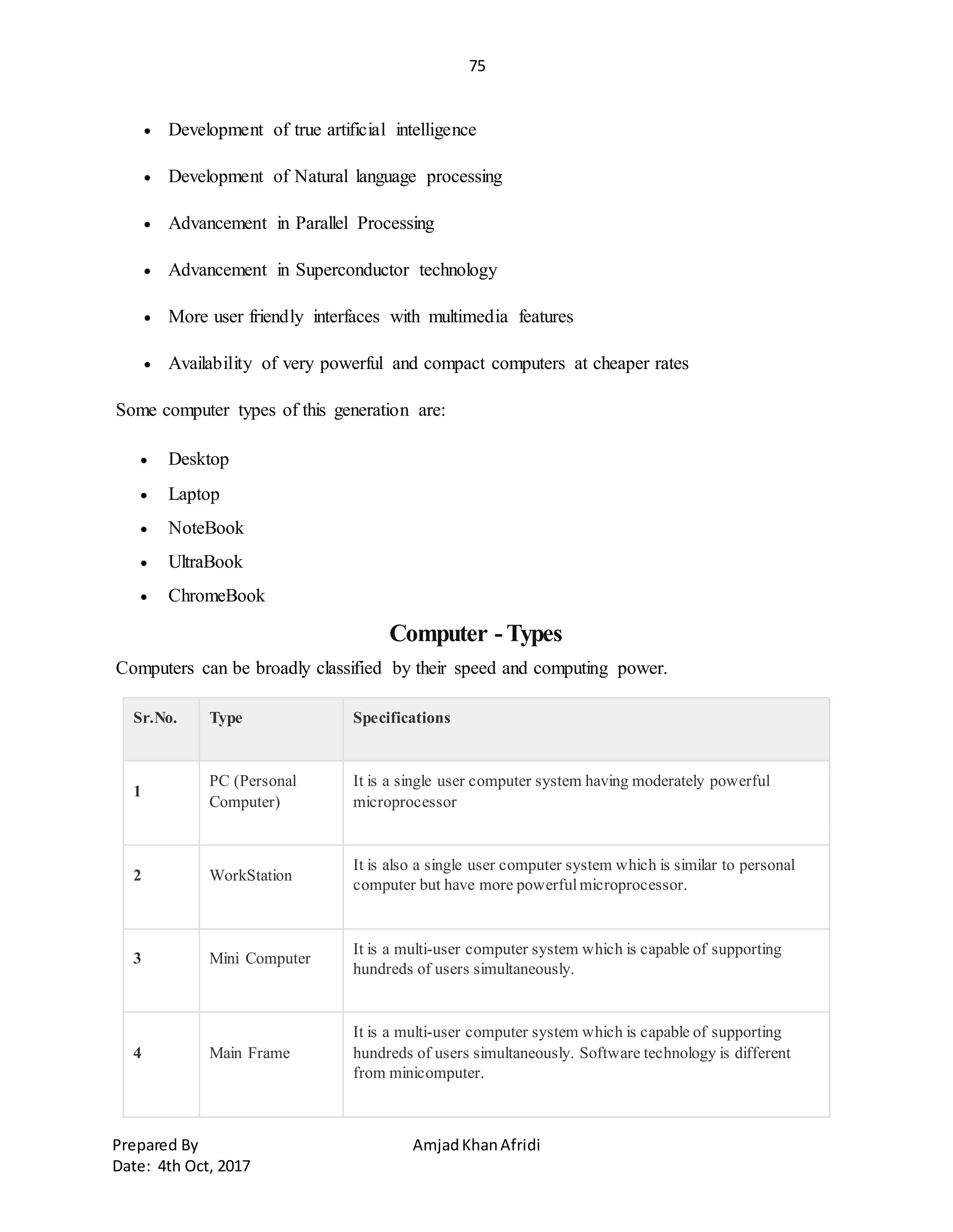 75
Prepared By AmjadKhanAfridi
Date: 4th Oct, 2017
 Development of true artificial intelligence
 Development of Natural language processing
 Advancement in Parallel Processing
 Advancement in Superconductor technology
 More user friendly interfaces with multimedia features
 Availability of very powerful and compact computers at cheaper rates
Some computer types of this generation are:
 Desktop
 Laptop
 NoteBook
 UltraBook
 ChromeBook
Computer -Types
Computers can be broadly classified by their speed and computing power.
Sr.No. Type Specifications
1
PC (Personal
Computer)
It is a single user computer system having moderately powerful
microprocessor
2 WorkStation
It is also a single user computer system which is similar to personal
computer but have more powerfulmicroprocessor.
3 Mini Computer
It is a multi-user computer system which is capable of supporting
hundreds of users simultaneously.
4 Main Frame
It is a multi-user computer system which is capable of supporting
hundreds of users simultaneously. Software technology is different
from minicomputer.
 