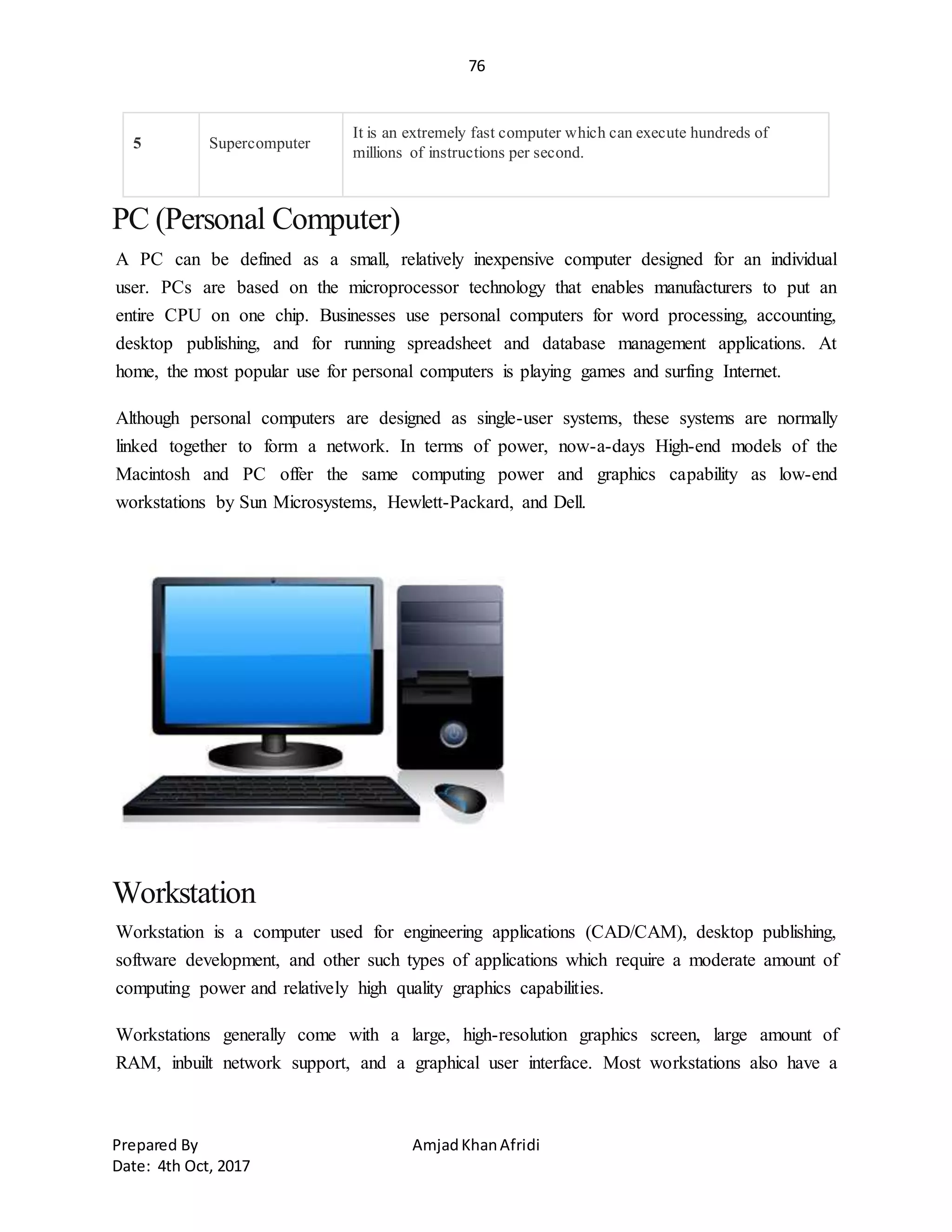 76
Prepared By AmjadKhanAfridi
Date: 4th Oct, 2017
5 Supercomputer
It is an extremely fast computer which can execute hundreds of
millions of instructions per second.
PC (Personal Computer)
A PC can be defined as a small, relatively inexpensive computer designed for an individual
user. PCs are based on the microprocessor technology that enables manufacturers to put an
entire CPU on one chip. Businesses use personal computers for word processing, accounting,
desktop publishing, and for running spreadsheet and database management applications. At
home, the most popular use for personal computers is playing games and surfing Internet.
Although personal computers are designed as single-user systems, these systems are normally
linked together to form a network. In terms of power, now-a-days High-end models of the
Macintosh and PC offer the same computing power and graphics capability as low-end
workstations by Sun Microsystems, Hewlett-Packard, and Dell.
Workstation
Workstation is a computer used for engineering applications (CAD/CAM), desktop publishing,
software development, and other such types of applications which require a moderate amount of
computing power and relatively high quality graphics capabilities.
Workstations generally come with a large, high-resolution graphics screen, large amount of
RAM, inbuilt network support, and a graphical user interface. Most workstations also have a
 